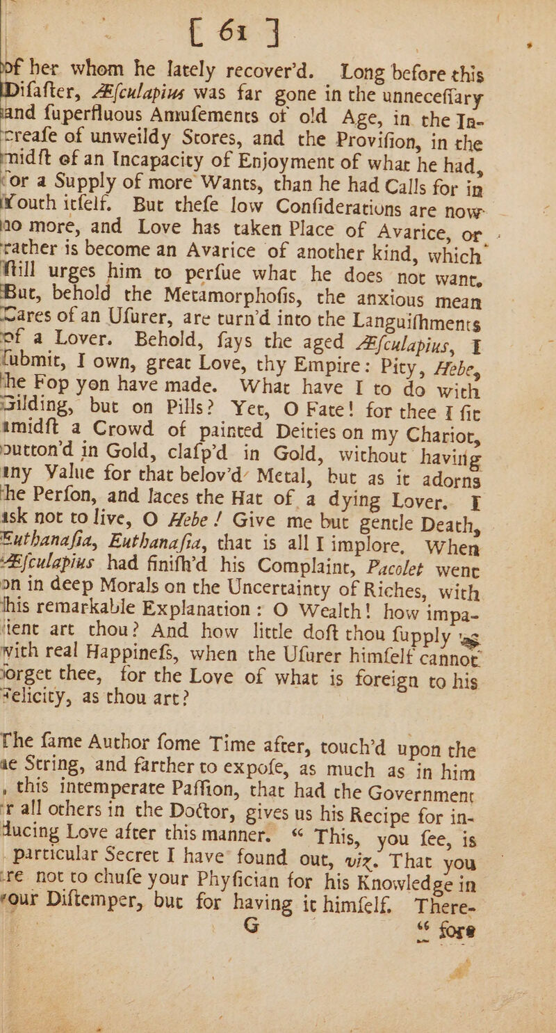 of her whom he lately recover’d. Long before this Difafter, A/culapins was far gone in the unneceffary rind {uperfluous Amufements of old Age, in the Ig- treafe of unweildy Stores, and the Provifion, in the midft ef an Incapacity of Enjoyment of whar he had, ‘or a Supply of more Wants, than he had Calls for in Wouth itfelf. But thefe low Confiderations are now no more, and Love has taken Place of Avarice, or. - rather is become an Avarice of another kind, which Mill urges him to perfue whac he does not want, But, behold the Metamorphofis, the anxious mean Mares of an Ufurer, are turn’d into the Languifhments of a Lover. Behold, fays the aged “Efculapius, ¥ fubmit, I own, great Love, thy Empire: Pity, Hebe, the Fop yon have made. What have I to do with sailding, but on Pills? Yet, O Fate! for thee I fic amidft a Crowd of painted Deities on my Chariot, outton'd in Gold, clafp’d in Gold, without having ty Value for that belov’d’ Metal, but as it adorns the Perfon, and laces the Hat of a dying Lover. ask not to live, O Hebe! Give me but gentle Death, Euthanafia, Euthanafia, that is alll implore, When “Bjculapius had finifh’d his Complaint, Pacolet went on in deep Morals on the Uncertainty of Riches, with his remarkable Explanation: O Wealth! how impa- ‘lent art chou? And how little doft thou fupply wg with real Happinefs, when the Ufurer himfelf cannot iorget thee, for the Love of what is foreign to his Velicity, as chou art? he fame Author fome Time after, touch’d upon the ae String, and farther to expofe, as much as in him , this intemperate Paffion, that had the Government ‘all others in the Dottor, gives us his Recipe for in- ducing Love after this manner. “ This, you fee, is particular Secret I have’ found out, viz. That you ‘r€ not to chufe your Phyfician for his Knowledge in four Diftemper, buc for having it himfelf. There- a G ; ‘* fore % a