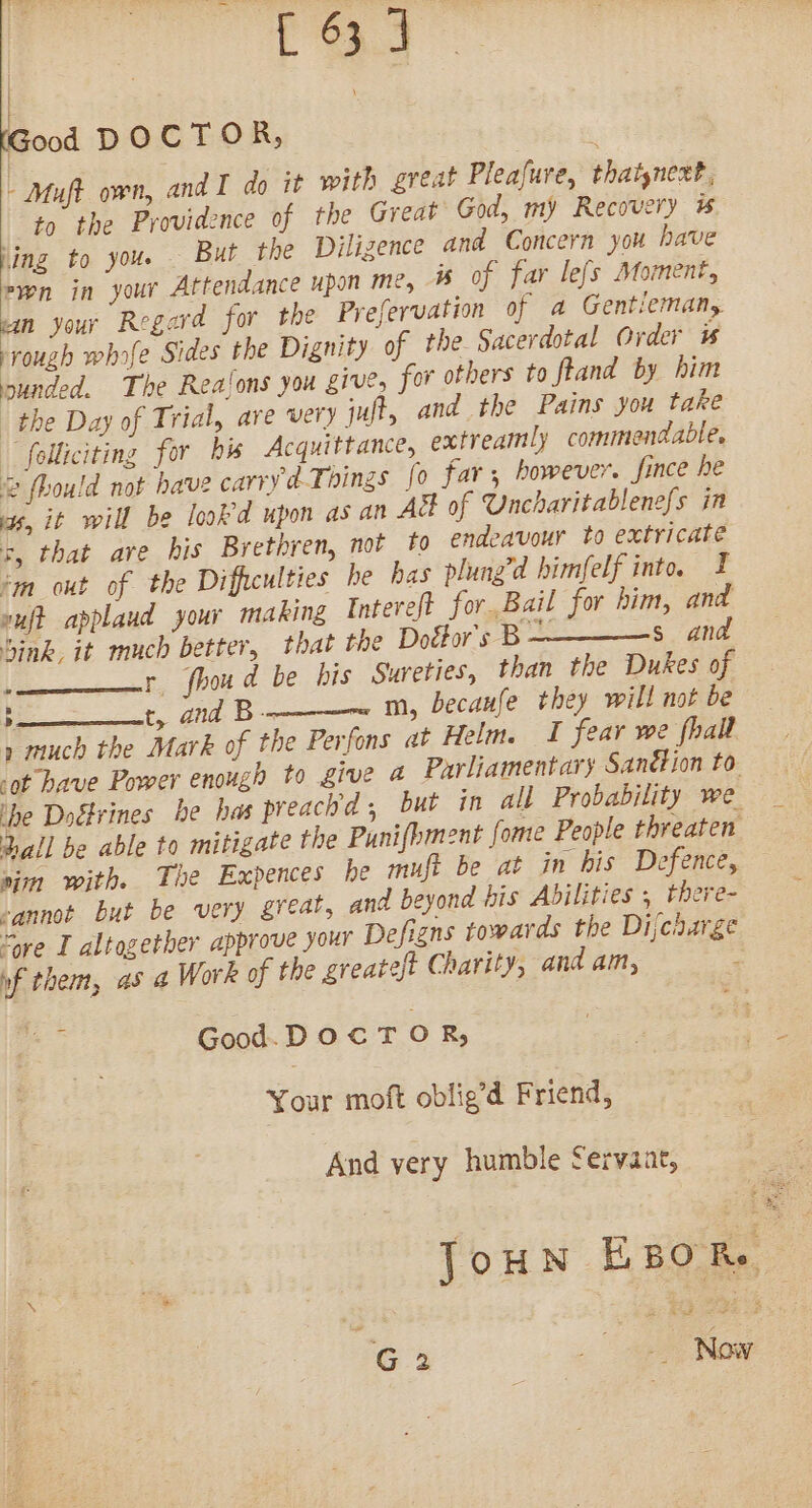 Good DOCTOR, - Muft own, and I do it with great Pleafure, thatynext, to the Providence of the Great God, my Recovery hing to you. But the Dilizence and Concern you have swn in your Attendance upon me, is of far lefs Moment, man your Regard for the Prefervation of a Gentiemany rough whofe Sides the Dignity of the Sacerdotal Order is sunded. The Realons you give, for others to ftand by him the Day of Trial, are very juft, and the Pains you take “folliciting for bis Acquittance, extreamly commendable, 2 fhould not have carry dT ‘nings fo far, however. fince he as, it will be lookd upon as an A&amp;k of Uncharitablenefs in 5, that are his Brethren, not to endeavour to extricate ‘m out of the Difficulties he has plung’d himfelf into. vuft applaud your making Intereft for, Bail for him, and Sink, it much better, that the Doéor's B — s and ‘ r fhoud be his Sureties, than the Dukes of &gt; t, and B-- m, becaufe they will not be » much the Mark of the Perfons at Helm. I fear we fhall -ot have Power enough to give a Parliamentary Sanction to ihe Doctrines he has preachd; but in all Probability we. Dall be able to mitigate the Punifhment fome People threaten sim with. The Expences he mujt be at in his Defence, -annot but be very great, and beyond bis Abilities , there- “ore I altogether approve your Defigns towards the Dijcharge nf them, as a Work of the greate/t Charity, and am, ; a Good. DOCTOR, Your moft oblig’d Friend, And very humble Servaar, Joun EsoR. G 2 “a sect Now