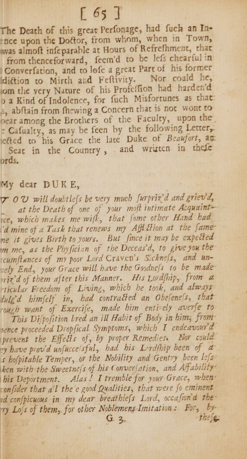 12 | [ 65 J The Death of this greav Perfonage, had fuch an In- “nce upon the Dottor, from whom, when in Town, swas almoft infeparable at Hours of Refrefhment, that from thenceforward, feem’d to be lefs chearful in /Converfation, and to lofe a great Part of his former \di¢tion to Mirch and Feftivity. Nor could he, jom the very Nature of his Profeffion had harden’d pb a Kind of Indolence, for fuch Misforcunes as that: 5, abftain from fhewing a Concern that is not wont to pear among the Brothers of the Faculty, upon the, + Cafualty, as may be feen by the following Letter, ‘ted to his Grace the lace Duke of Beaufort, ac Seat in the Country, and wristen in chefe prds, My dear DUKE, 7 OV will doubtlefs be very much furpricd and grievd, _ at the Death of one of your moft intimate Acquaint=- ice, which makes mewifh, that fome other Hand had 'd mine of a Task that renews my Affétion at the fame ne it gives Birth to yours. But fince it may be expetled im me, as the Phyfician of the Deceas’d, to give you the icumftances of my poor Lord Craven's Sickne[s, and un- sely End, your Grace will have the Goodnefs to be made wid of them after this Manner. His Lordf{hip, from @a ‘ticular Freedom of Living, which he took, and always Uuled himfelf in, had contratted an Obefene{s, that vou want of Exercife, made him entively averfe to This Difpofition bred an ill Habit of Body in hims from gence proceeded Dropfical Symptoms, which I endeavour 2 prevent the Effects of, by proper Remediess Mor could vy have prov'd unfucce/sful, had his Lrdfhip been of a is hofpitable Temper, or the Nobility and Gentry been lefgz ken with the Sweetne{s of his Conver{ation, and Afability” bis Department. Alas! I tremble for your Grace, when | vonfider that a'l thee good Qualities, that were fo eminent id confpicuus in my dear breathlefs Lord, occafin d the ay Lo{s of them, for other Noblemens-Imitation: For, by j aS &amp;B the Sg oe. | | |