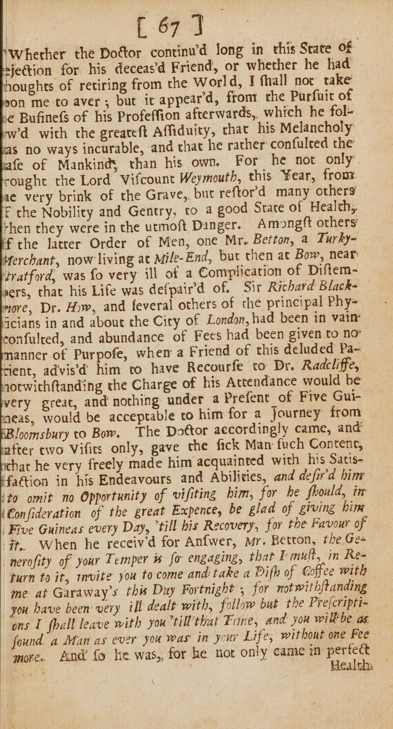 ‘Whether the Dottor continwd long in this State Of ejection for his deceas’d Friend, or whether he had houghts of retiring from the World, I fhall nor take son me-to aver ; but it appear’d, front che Purfuit of e Bufinefs of his Profeffion afterwards, which he fol- wd with the greateft Affiduity, chat his Melancholy s no ways incurable, and that he rather confulted the fe of Mankinds than his own. For he not only: cought the Lord Vifcount Weymouth, this Year, fron ae very brink of the Grave, but reftord many others — F the Nobility and Gentry, to a good Srate of Health, rhen they were in the urmoft Danger. Amongft others’. the latrer Order of Men, one Mr. Betton, a Turky- onfulred, and abundance of Fees had been given to no anner of Purpofe, whem a Friend of this deluded Pa- nerofity of your Temper is fo engaging, that I muft, in Re- turn to it, invite you to-come and: take a Difh of Coffee with me. at Garaway’s this Duy Fortnight 5 for not withftanding you have been: very ill dealt with, follow but the Prefcripti- ons I fhall leave with you till that Fine, and you wilkbe as found a Man as ever you was in your Life, without one Fee — more. And’ fo he was,, for he nor only came panini