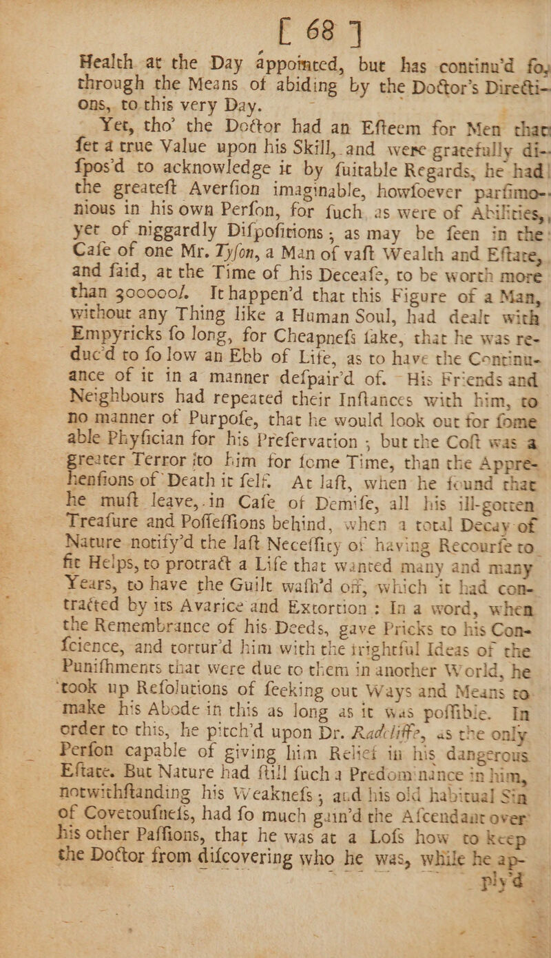 [ 68] Health at the Day appointed, but has continu’d fo, through the Means of abiding by the Dottor’s Diretti- ons, to.this very Day. : Yet, tho’ the Do¢tor had an Efteem for Men thao fet 4 true Value upon his Skill, and were gratefully di- fpos'd to acknowledge ic by fuitable Regards, he had! the greateft Averfion imaginable, howfoever parfimo-. hious in his own Perfon, for fuch, as were of Abilities, yet of niggardly Difpofirions ; as may be feen in the: Cafe of one Mr. Ty/on, a Man of vaft Wealth and Eftate, and faid, at the Time of his Deceafe, ro be worth more than 300000/, Ithappen’d that this Figure of a Man, _withour any Thing like a Human Soul, had deale with Empyricks fo long, for Cheapnefs fake, that he was re- -duc‘d to fo low an Ebb of Lite, as to have the Continu- ance of it ina manner defpair’d of. ~ His Friends and Neighbours had repeated their Inftances with him, to ho manner of Purpofe, that he would look out for fome able Phyfician for his Prefervation ; but the Coft was a ‘greater Terror ito him for tome Time, than the Appre= henfions of Death it fel&amp; At Jaft, when he found chat he muft leave,.in Cafe of Demife, all his ill-gotten Treafure and Poffeffions behind, when 2 total Decay of Nature notify’d the laft Neceffity of having Recourfe to_ fic Helps, to protraét a Life that wanted many and many Years, to have the Guilt wafh’d off, which it had con- tracted by its Avarice and Extortion : In a word, when the Remembrance of his. Deeds, gave Pricks to his Con- {cience, and tortur’d him with the irighrful Ideas of rhe _Punifhments that were due to them in another World, he ‘took up Refolutions of fecking out Ways and Means to ‘Make his Abode in this as long as it was poffible. In order to this, he pitch’d upon Dr. Radeliffe, as the only Perfon capable of giving him Relief in his dangerous Eftate. But Nature had fill fuch a Predominance in him, notwithftanding his Weaknefs; aud his old habitual Sia of Covetoufneis, had fo much guin’d the Afcendaat over: his other Paffions, thar he was at a Lofs how to keep the Dottor from difcovering who he was, while pe . i seni Qe ST eee plyd. a . al PIR yo