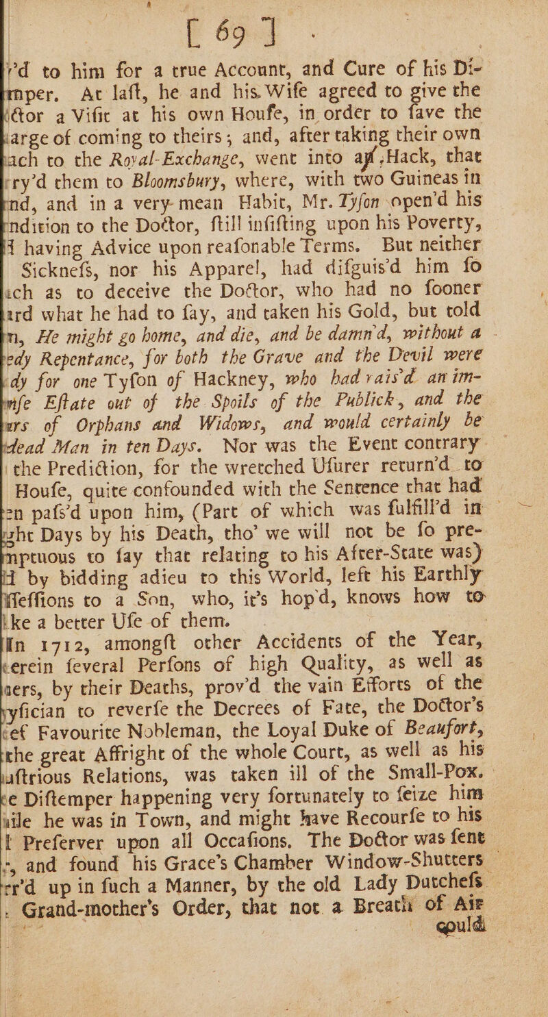 [ 69 ] | rd to him for a true Account, and Cure of his Di- mper, At laft, he and his Wife agreed to give the or a Vific at his own Houfe, in order to fave the arge of coming to theirs; and, after taking their own vach to the Roval-Exchange, went into ag Hack, that ery’d them to Bloomsbury, where, with two Guineas in d, and in a very-mean Habic, Mr. Ty/on open’d his ndition to the Doétor, ftill infifting upon his Poverty, 1 having Advice upon reafonable Terms. But neither SicknefS, nor his Apparel, had difguisd him fo ich as to deceive the Dottor, who had no fooner ard what he had to fay, and taken his Gold, but told n, He might go home, and die, and be damn'd, without a - edy Repentance, for both the Grave and the Devil were dy for one Tyfon of Hackney, who had vaisd an im- mfe Eftate out of the Spoils of the Publick, and the urs of Orphans and Widows, and would certainly be dead Man in ten Days. Nor was the Event contrary — the PrediGion, for the wretched Ufurer return’d to Houfe, quite confounded with the Senrence that had on pafs’d upon him, (Pare of which was fulfillPd im — sht Days by his Death, tho’ we will not be fo pre- ptuous to fay that relating to his After-State was) 4 by bidding adieu to this World, left his Earthly effions to a Son, who, it’s hopd, knows how to ike a better Ufe of them. . In 1712, amongft other Accidents of the Year, erein feveral Perfons of high Quality, as well as aers, by their Deaths, prov’d the vain Efforts of the yfician to reverfe the Decrees of Fate, che Dottor’s cet Favourite Nobleman, the Loyal Duke of Beaufort, rhe great Affright of the whole Court, as well as his uftrious Relations, was taken ijl of the Small-Pox. | e Diftemper happening very fortunately to feize him vile he was in Town, and might have Recourfe to his i Preferver upon all Occafions, The Doétor was fent -, and found his Grace’s Chamber Window-Shutters — er’d up in fuch a Manner, by the old Lady Datchefs — _ Grand-mother’s Order, that not. a Breath of Ate aa aaa fee Boats @puld