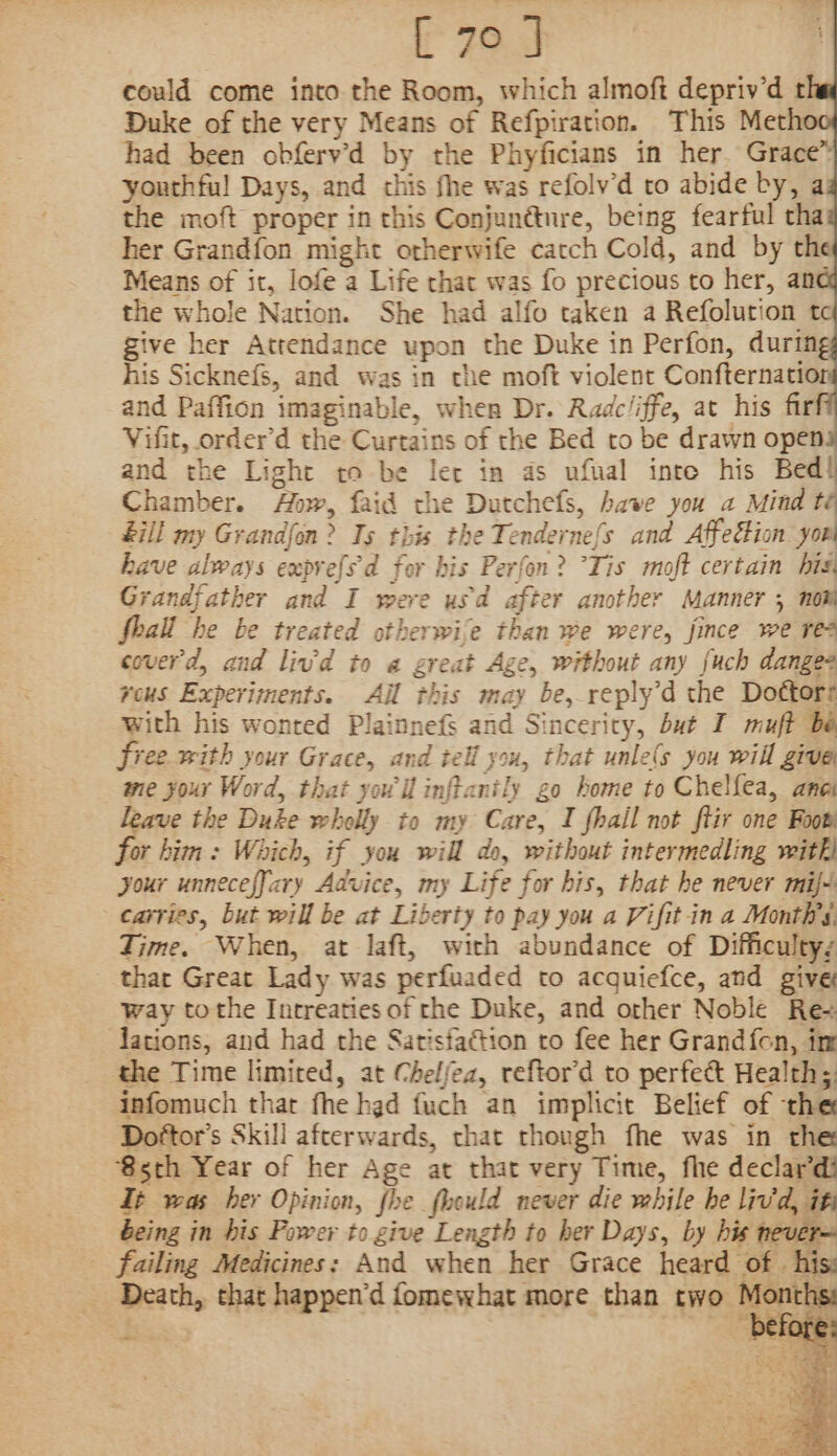 could come into the Room, which almoft depriv’d t Duke of the very Means of Refpiration. This Meth had been obferv’d by the Phyficians in her. Grace™ youthful Days, and this fhe was refolv’d to abide by, a the moft proper in this Conjun@ture, being fearful tha her Grandfon might orherwife catch Cold, and by the Means of it, lofe a Life that was fo precious to her, ane the whole Nation. She had alfo taken a Refolution t give her Attendance upon the Duke in Perfon, during his Sicknefs, and was in the moft violent Confternatior and Paffion imaginable, when Dr. Radcliffe, at his fir Vifit, order’d the Curtains of the Bed to be drawn open and the Light to be ler in as ufual inte his Bed! Chamber. Aw, faid the Dutchefs, have you a Mindt &amp;ill my Grandfon? Ts this the Tenderne{s and Affection yorl have always exprefs'd for his Perfon? Tis moft certain bis, Grandfather and I were usd after another Manner 5 not Shall he be treated otherwije than we were, fince we re? coverd, and livd to a great Age, without any fuch danges reus Experiments. Ail this may be, reply’d the Doétorr with his wonted Plainnefs and Sincerity, but I muft bé free with your Grace, and tell you, that unle(s you will give me your Word, that your il inffanily go home to Chelfea, ane leave the Duke wholly to my Care, I fhail not ftir one Foot or bitin: Which, if you will do, without intermedling with) your unnecefJary Advice, my Life for his, that he never mif-