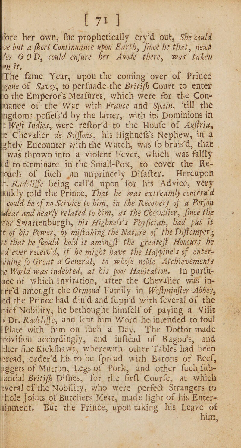 rore her own, fhe prophetically ery’d out, She could ve but a fhort Continuance upon Earth, fincé he that, next fer GOD, could enfure her Abode there, was taken it. The fame Year, upon the coming over of. Prince wene of Savoy, to perfuade-che Briti/h Court to enter 10 the Emperor’s Meafures, which were for the Con- mance of the War with France and Spain, “ull the ngdoms poffefs’d by the latter, with its Dominions in » Weft- Indies, were reftor’'d to the Houfe of Auftria, fe Chevalier de. Sviffons, his Highnefs’s Nephew, in a hely Encounter with the Watch, was fo bruis’d, that . was thrown into a violent Fever, which was falfly d to terminate in the Small-Pox, to cover the Re- ach of fuch .an unprincely Difafter. Hereupon +, Radcliffe being cal’d upon for his Advice, very ankly cold the Pritice, That he was extreamly concerad could. be of no Service to him, in the Recovery of a Perfon lear and nearly related to him, as the Chevalier, fince the ur Swartenburgh, his Highnefs’s Phyfician, had put it t of his Power, by miftaking the Natire of the Diftemper; ft that he fhould hold it amonzft the greateft Honours he cd ever receiv'd, if he might bave the Happine's of enter- hining fo Great a General, to whole noble Atchievements 1e World was indebted, at his poor Habjtation. In purfu- ace of which Invitation, ‘after the Chevalier was in- ted amongft the Ormond Family in Weftminfter-Abbey, ad the Prince had din’d and fupp’d with feveral of the jief Nobility, he bethought himfelf of paying a Vifit » Dr. Radcliffe, and fent him Word he intended to foul ‘Plate with him on iuch a Day. The Dottor made rovifion accordingly, and inftead of Ragou’s, and ther fine Kickfhaws, wherewith. other Tables had been bread, order’d his to be fpread with Barons of Beef, aggets of Mutton, Legs of Pork, and other fuch fub- — vantial Britifh Difhes, for. the firft Courfe, at which’ tveral of the Nobility, who were perfect Strangers-to thole Joints of Butchers Meat, made light of his Enter- inment. Bur the Prince, upon taking his Leave of : ire ~ hiat, UUW F