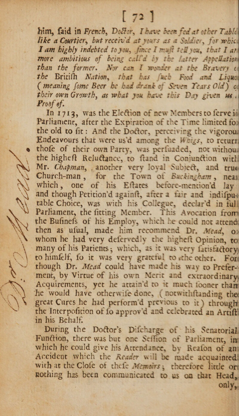 | [ 72] him, faid in French, Door, Ihave Seen fed at other Table like a Courtier, but receiv'd at yours as @ Soldier, for whic I am highly indebted to you, fince I maf? tell you, that I ar more ambitious of being calld iy the Latter Appellatio than the former. Nor can I wonder at the Bravery ¢ the Britifh Nation, that bas fuch Fd and Liqu ( meaning fome Beer he had drank of Seven Tears Old) o their own Growth, as what you bave this Day given ma, Proof of. In 1713, was the Election of new Members to ferve id Parliamenr, after the Expiration of the Time limited fo the old to fir: And the Doétor, perceiving the vigor Endeavours that were usd among the Whigs, ro returr! thofe of their own Party, was perfuaded, not withous the higheft Relu€tance, to ftand in Conjunction witll Mr. Chapman, , another very loyal Subjeé&amp;t, and true Church-man, for the Town of Buckingham, neas which, one of his Eftares before-mention’d Jay. and though Petition’d againft, after a fair and indifpus table Choice, was with his Collegue, declar’d in full Parliament, the fitting Member. This Avocation from the Bufinefs of his Employ, which he could not atrené ‘ then as ufual, made him recommend Dr, Afead, od _ whom he had very deferved!y the higheft Opinion, te many of his Patients; which, as it was very {atisfactory; to himfelf, fo it was very grateful tosthe other. Fort though Dr. Mead could have made his way to Prefer-. ment, by Virtue of his own Nerit and extraordina Acquirements, yet he attain’d to # much fooner tham he would have otherwife done, ( notwithftanding the great Cures he had perform’d previous to &lt;7 through! the Interpofition of fo approv'd and celebrated an Artif] in his Behalf. ) During the Dodttor’s Difcharge of his Senatorial Funttion, there was but one Seffion of Parliament, ine which he could give his Attendance, by Reafon of an) Accident which the Reader will be made acquainte with at the Clofe of thefe Memeirs; therefore little _ Rothing has been communicated to us on that Head, | : only,,