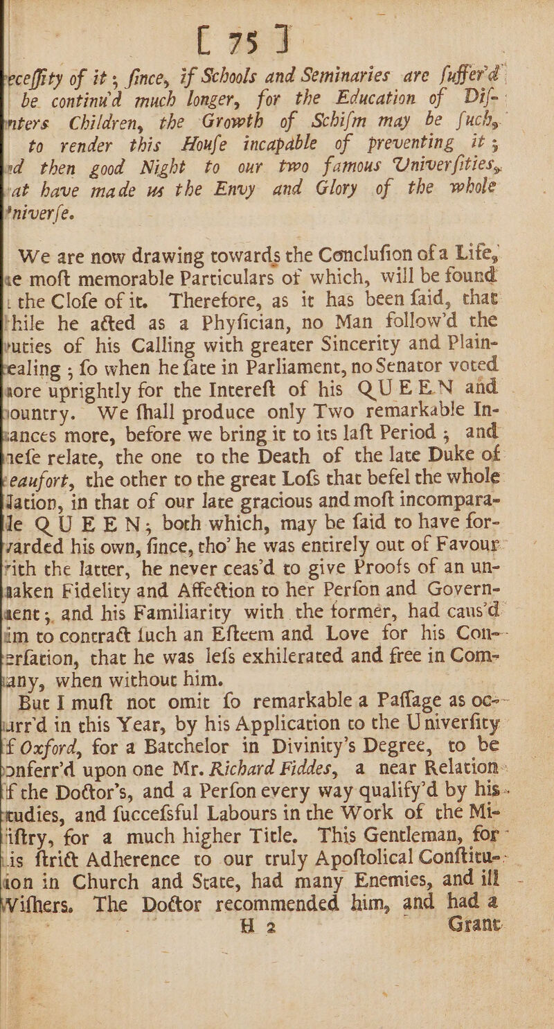 | TE ae | celfity of it, fince, if Schools and Seminaries are fufferd be continu’d much longer, for the Education of Dif mters Children, the Growth of Schifm may be fuch, to render this Houfe incapable of preventing it; rd then good Night to our two famous Univerfities, ‘at have made us the Envy and Glory of the whole Pniver[e. 3 We are now drawing towards the Conclufion of a Lite, se moft memorable Particulars of which, will be found the Clofe of it. Therefore, as it has been faid, that thile he aéted as a Phyfician, no Man follow’d the vucies of his Calling with greater Sincerity and Plain- ealing ; fo when he fate in Parliament, no Senator voted nore uprightly for the Intereft of his QUEEN and . jountry. We fhall produce only Two remarkable In- ances more, before we bring it to its laft Period ; and nefe relate, the one to the Death of the late Duke of ‘eaufort, the other to the great Lof that befel the whole dation, in that of our late gracious and moft incompara- le QU EEN, both which, may be faid to have for- yarded his own, fince, tho’ he was entirely out of Favour- rich the latter, he never ceasd to give Proofs of an un- naken Fidelity and Affection to her Perfon and Govern- aenct; and his Familiaricy with the tormér, had caus‘d im to concraét {uch an Efteem and Love for his Con-- erfation, that he was lefs exhilerated and free in Com- any, when without him. 2 Buc I muft not omit fo remarkable a Paffage as oc-~ urr'd in this Year, by his Application co the Univerfity f Oxford, for a Batchelor in Divinity’s Degree, to be onferr’d upon one Mr. Richard Fiddes, a near Relation: if che Doétor’s, and a Perfon every way qualify’d by his. rudies, and fuccefsful Labours in che Work of che Mi- ‘iftry, for a much higher Title. This Gentleman, for- Lis ftri&amp;t Adherence to our truly Apoftolical Conftitu--_ don in Church and State, had many Enemies, and ill - Withers, The Dottor recommended him, and had a os fey H 2 -- Grane.