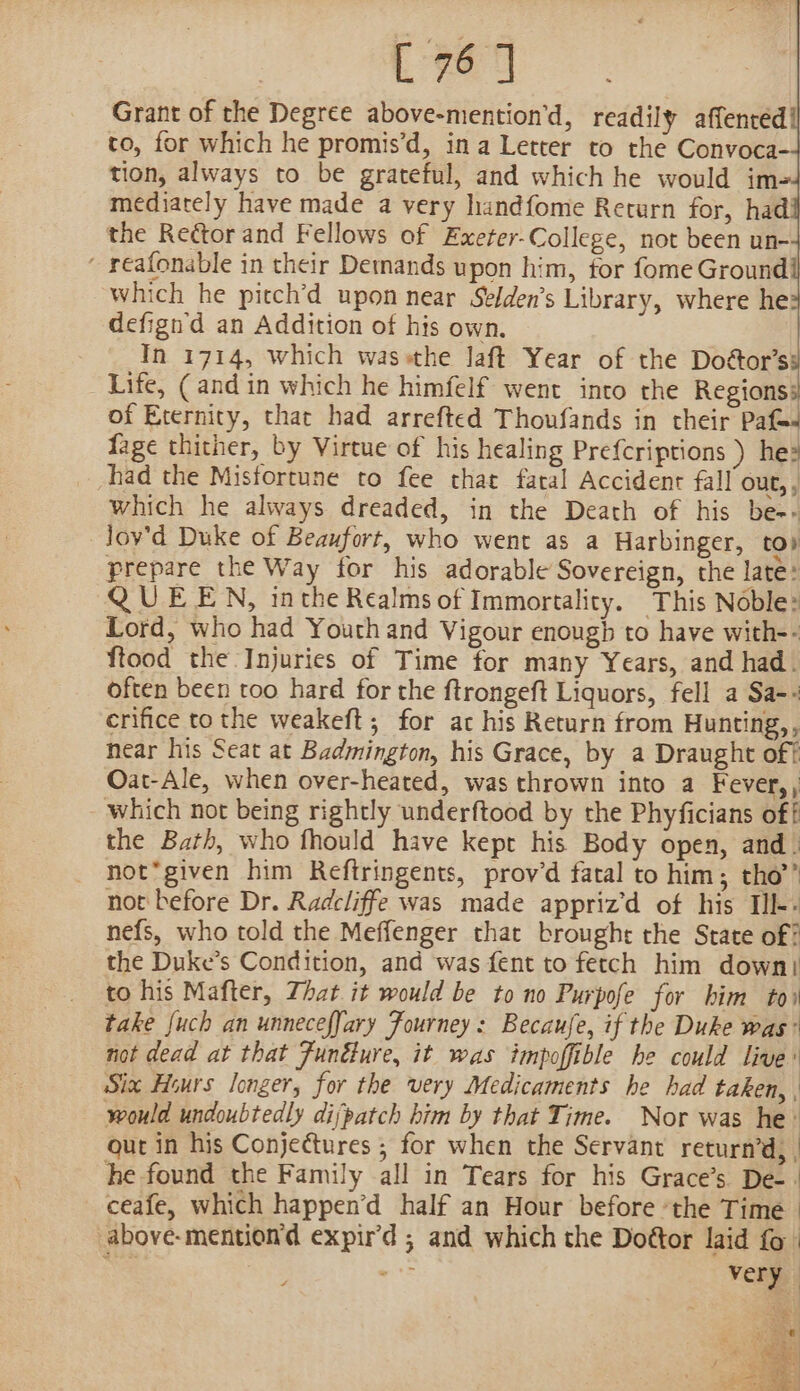 Grant of the Degree above-mention'd, readily affenred to, for which he promis’d, ina Letter to the Convoca- tion, always to be grateful, and which he would im mediately have made a very handfome Return for, had the Rector and Fellows of Exeter-College, not been un- - reafonable in their Detnands upon him, tor fome Ground which he pitch’d upon near Selden’s Library, where he? defign'd an Addition of his own. In 1714, which wassthe laft Year of the Doétor’s Life, (and in which he himfelf went into the Regions: of Eternity, that had arrefted Thoufands in their Paf- fage thither, by Virtue of his healing Prefcriptions ) he? had the Misfortune to fee that fatal Accident fall out,, which he always dreaded, in the Death of his be-&gt; Jov'd Duke of Beaufort, who went as a Harbinger, to» prepare the Way for his adorable Sovereign, the late: QUEEN, inthe Realms of Immortality. This Noble: Lord, who had Youth and Vigour enough to have with-- ftood the Injuries of Time for many Years, and had. often been too hard for the ftrongeft Liquors, fell a Sa-+ crifice to the weakeft; for ac his Return from Hunting,, near his Seat at Badmington, his Grace, by a Draught of? Oat-Ale, when over-heated, was thrown into a Fever,, which not being rightly underftood by the Phyficians off the Bath, who fhould have kept his Body open, and. not*given him Reftringents, prov’d fatal to him; tho’’ not before Dr. Radcliffe was made apprizd of his Ill: nefs, who told the Meffenger that brought the State of: the Duke’s Condition, and was fent to fetch him down) to his Mafter, That it would be to no Purpofe for him toi take {uch an unnecefJary Fourney: Becaufe, if the Duke was’ not dead at that Fundture, it was impoffible he could live: Six Hours longer, for the very Medicaments he had taken, , would undoubtedly dijpatch him by that Time. Nor was he: out in his Conjectures ; for when the Servant return’d, he found the Family all in Tears for his Grace’s De-. ceafe, which happen’d half an Hour before ‘the Time - above-mention'd expird ; and which the Doétor laid fo | W's very.