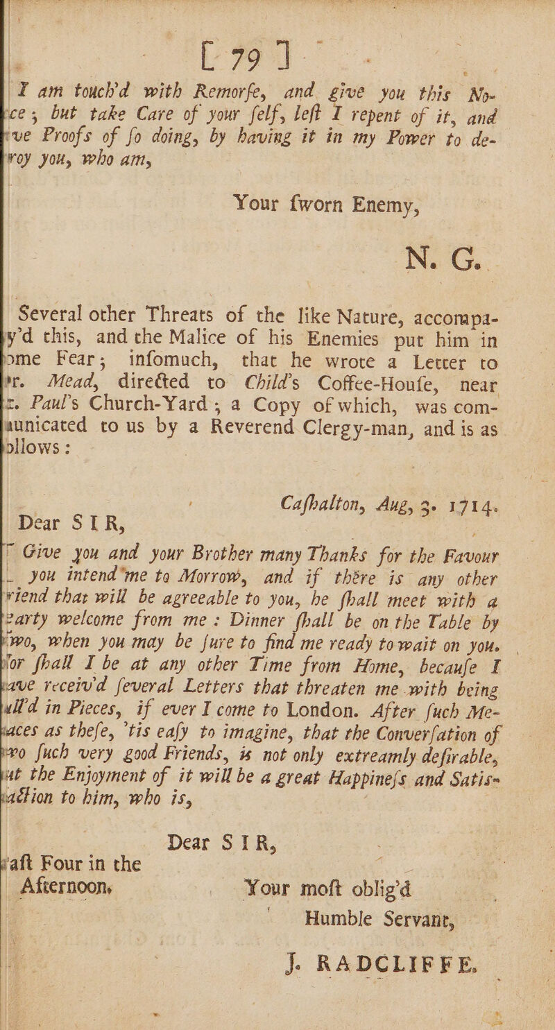 . | ae | I am touch’d with Remorfe, and give you this No» ce; but take Care of your felf, left i repent of it, and ‘ve Proofs of fo doing, by having it in my Power to de- Woy you, who am, Your {worn Enemy, N. G. a Several other Threats of the like Nature, accompa- yd this, and the Malice of his Enemies put him in me Fear; infomuch, that he wrote a Letter to m. Mead, directed to Child’s Coffee-Houfe, near rt. Paul’s Church-Yard ; a Copy of which, was com- aunicated tous by a Reverend Clergy-man, and is as ollows : 2 Cafhalton, Aug, 3. 1714. Dear STR,  Give you and your Brother many Thanks for the Favour _ you intendme te Morrow, and if thére is any other wiend that will be agreeable to you, he fhall meet with a 2arty welcome from me: Dinner fhall be onthe Table by ‘0, when you may be fure to find me ready to wait on you. | for fhall I be at any other Time from Home, becaufe I ave receiv'd feveral Letters that threaten me with being ulf'd in Pieces, if ever I come to London. After {uch Me- ces as thefe, “tis eafy to imagine, that the Conver{ation of ro fuch very good Friends, is not only extreamly defirable. ut the Enjoyment of it will be a great Happine(s and Satis- action to him, who is, | Dear STR, waft Four in the _ Afternoon, Your moft oblig’d Humble Servant, — J. RADCLIFFE,