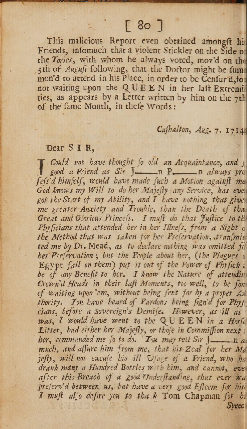 This malicious Report even obtained amongft hii Friends, infomuch that a viclent Stickler on the Side o the Zories, with whom he always voted, mov’d on th mon’d to attend in his Place, in order to be Cenfur'd,fo not waiting upon the QUEEN in her laft Extremii ties, as appears by a Letter written by him on the 7tk of the fame Month, in thefe Words: Cafbalton, Aug. 7. 17% Dear STR, Could not have thought fo old an Acquaintance, and | good a Friend as Sir } n Pi. always pre God knows my Will to do her Majefty ‘any Service, has eve got the Start of my Ability, and I have nothing that give me greater Anxiety and Trouble, than the Death of tha Great and Gloriows Prince/s. I muft do that Fuftice to th) Phyficians that attended her in her Illne(s, from a Sight o the Method that was taken for her Prefervation, tranfmiv ted me by Dr. Mead, as to declare nothing was omitted fd her Prefervation ; but the Peopie about her, (the Plagues « Egypt fall on them) put it out of the Power of Phyficki be of any Benefit to her. F know the Nature of attendin: Crown'd Heads in their laft Moments, too well, to be for’ of waiting upon’em, without being fent for by a proper Aik thority. You have heard of Pardons being fign'd for Phys; cians, before a Sovereigns Demife. However, as:ill as was, I would have went to the QUEEN in a Horfé Litter, had either her Majefty, or thofe in Commiffion next i her, commanded me fo to do. | You may teil Sir J nN ay much, and affure him from me, that his Zeal for her Md jefty, will not excufe his ill Ulase of a Friend, who ha drank many a Hundred Bottles with him, and cannot, eves after this Breach of a good VJnderftanding, that utile preferv'd between us, but have avery good Efteem for hirk I muft aljo defire yor to tha &amp; Tom Chapman po are 3 ec) apes