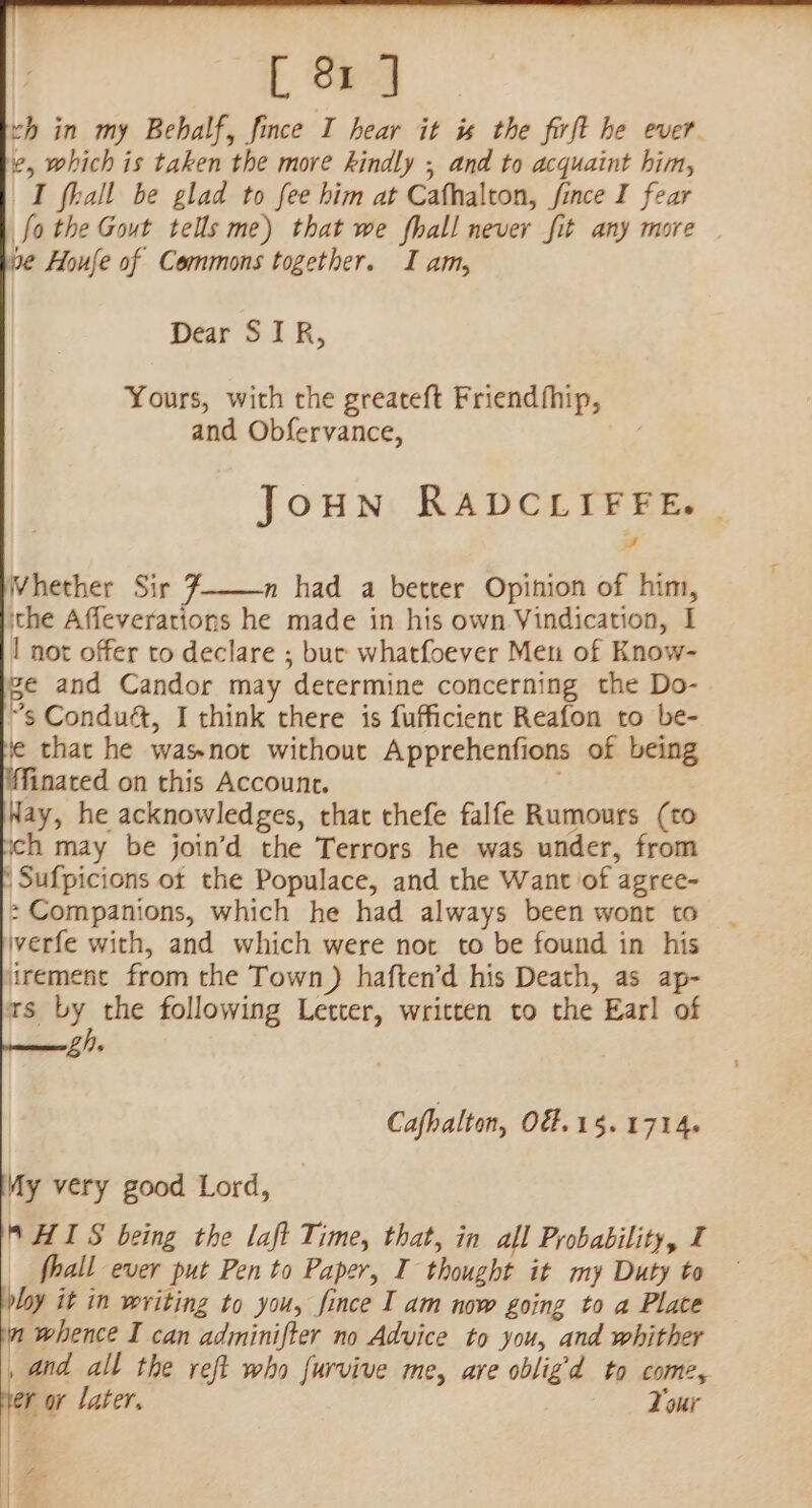 Dear SIR, Yours, with the greateft Friendfhip, and Obfervance, JoHN RADCLIFFE. | rd Whether Sir 7—-n had a better Opinion of him, ithe Affeverations he made in his own Vindication, I | not offer to declare ; bur whatfoever Meu of Know- ge and Candor may determine concerning the Do- ”s Conduét, I think there is fufficient Reafon to be- ie that he wasnot without Apprehenfions of being inated on this Account. Nay, he acknowledges, that thefe falfe Rumours (to ich may be join’d the Terrors he was under, from | Sufpicions ot the Populace, and the Want of agree- 2 Companions, which he had always been wont to iverfe with, and which were not to be found in his irement from the Town) haften’d his Death, as ap- Ts By; the following Letter, written to the Earl of bl). Cafhalton, O8= 15.1714. My very good Lord, S HIS being the laft Time, that, in all Probability, I fhall ever put Pen to Paper, I thought it my Duty to ploy it in writing to you, fince IT am now going to a Place a whence I can adminifter no Advice to you, and whither , and all the reft who furvive me, are obligd to come, ner or later. Your yh Sade