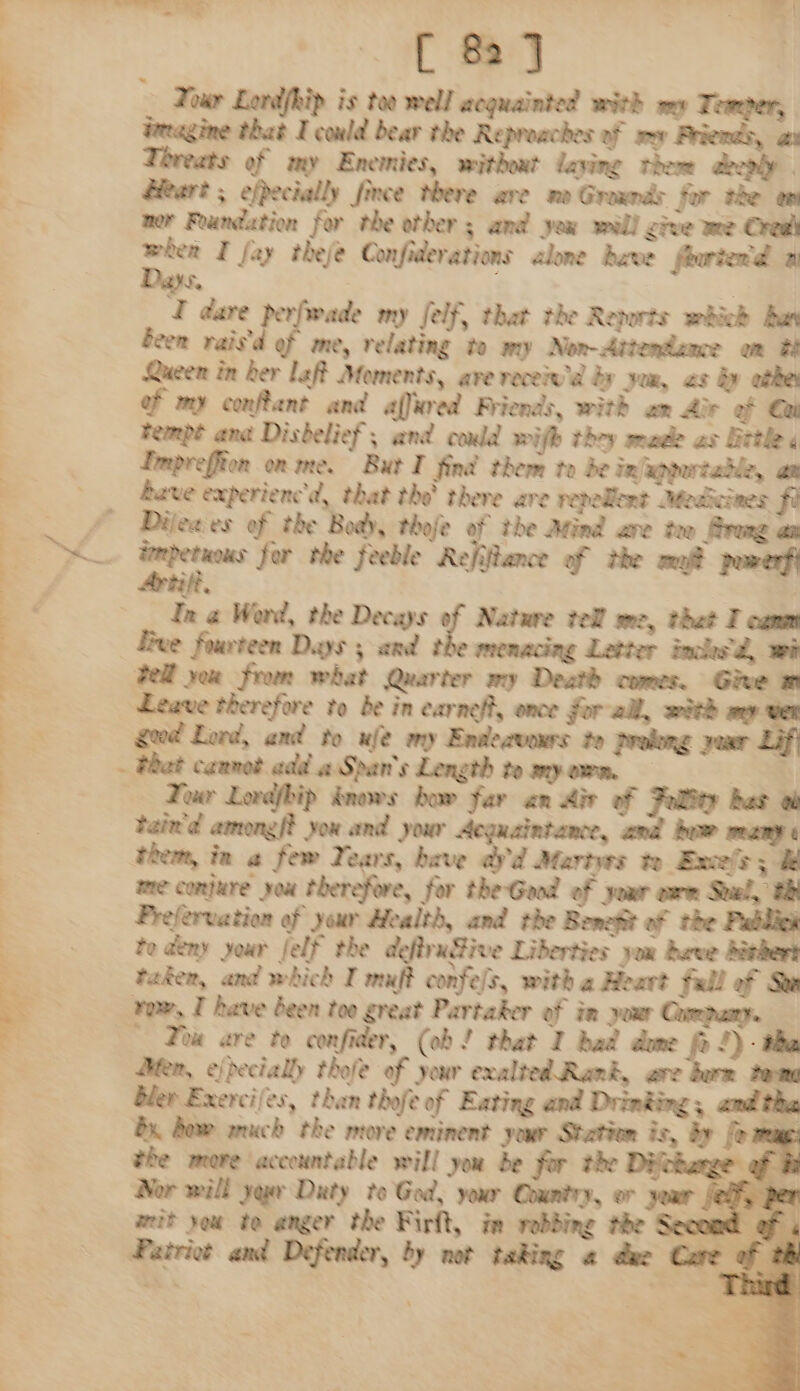 Tour Lordfhip is too well acquainted with my Temper, ieeagine that I could bear the Reproaches of mv Friends, ai Threats of my Enemies, without laving them aeeonly a Heart ; efpecially fince there ave mo Grads for the on ner Foundation for the other ; and yeu will cive we Creal aan I fay theje Confiderations alone dave fourier d a Se | | I dare perfwade my felf, that the Reports whick Bus been raisd of me, relating to my Non-Attendaxe on tt Queen in her laff Moments, ave receiw'd by yom, 2s by athe | ef my conftant and affured Friends, with an die of Gai Fempt ana Disbelief, and could wifh they made as Bittle : Lmpreffton on me. But I find them to be infagpertable, an ; Rave experienc'd, that tho there ave repellent Medicines fi — . &amp; Dileaies of the Body, thoje of the Atind are tee frag an a &amp; iecpetnns for the feeble Refifiance of the ma? pumerfi In @ Word, the Decays of Nature tel’ me, thet I canm Hive fourteen Days ; and the menacing Letter inched, wi Fell yor from what Quarter my Death comes. Ge m Leave therefore to be in earneft, once forall, with sey VER x geod Lord, and to ule my Endecvonrs te prolong your Lift . Phat cannot add a Span's Length to my orn. SS | Tour Lordfbip knows how far an Ais of Fallty has tain'd amongf? you and your Acquaintance, and how weany them, ia a few Years, have ay'd Marts t Exes; &amp; me conjure you therefore, for the Good of your erm Suel, tht . Prefervation of your Health, and the Benefit of the Publick ; | te deny your felf the deftradive Liberties you have divhert a taken, and which I mauft confe/s, with a Heart full of See row, I have been too great Partaker of in yuu Cumpany. Toe are to confider, (ob! that I had dame fo !)- tha Hen, ejpecially thofe of your exalted Rank, are burn tone bler Exercifes, than thofe of Eating and Drinking and tha Bx Bow auch the more eminent your Station is, by fo meme: the more accountable will you de for the Dijokange of hi Nor will yaw Duty to God, your Country, or your Jed) per weit you te anger the Firft, in vobbing the Second of ; Patriot and Defender, by not taking a due Core of th