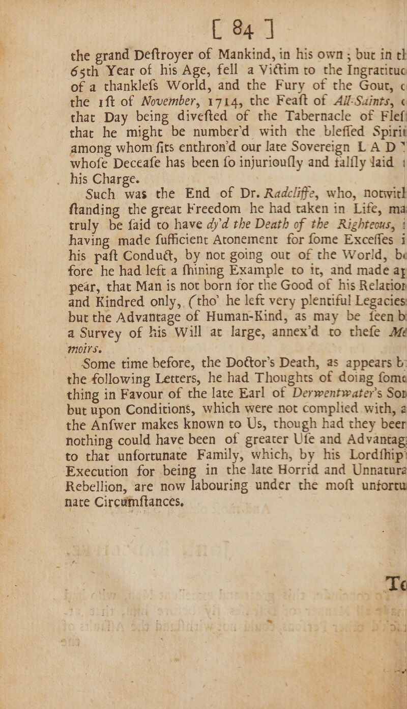 the grand Deftroyer of Mankind, in his own; but in th 6sth Year of his Age, fell a Victim to the Ingratituc of a thanklefs World, and the Fury of the Gout, ¢ the rift of November, 1714, the Feaft of Ai-Suints, ¢ that Day being divefted of the Tabernacle of Flefi that he might be number’d with the bleffed Spirit among whom fits enthron’d our late Sovereign L A D * whofe Deceafe has been fo injurioufly and talily Jaid : . his Charge. Such was the End of Dr. Radcliffe, who, notwith ftanding the great Freedom he had taken in Life, ma truly be faid to have dy'd the Death of the Righteous, | having made fufficient Atonement for fome Exceffes 1 his paft Condué, by not going out of the World, be fore he had left a fhining Example to it, and made ay - pear, that Man is not born for the Good of his Relation and Kindred only, (tho’ he left very plentiful Legacies: but the Advantage of Human-Kind, as may be {een bi a Survey of his Will at large, annex’d to thefe a MOS ~ Some time before, the Dottor’s Death, as appears b: the following Letters, he had Thoughts of doiag fome thing in Favour of the late Earl of Derwentwater’s Sop but upon Conditions, which were not complied with, 2 the Anfwer makes known to Us, though had they beer nothing could have been of greater Ufe and Advantag to that unfortunate Family, which, by his Lordfhip) Execution for being in the late Horrid and Unnatura Rebellion, are now labouring under the moft unfortu nate Circumftances, roa