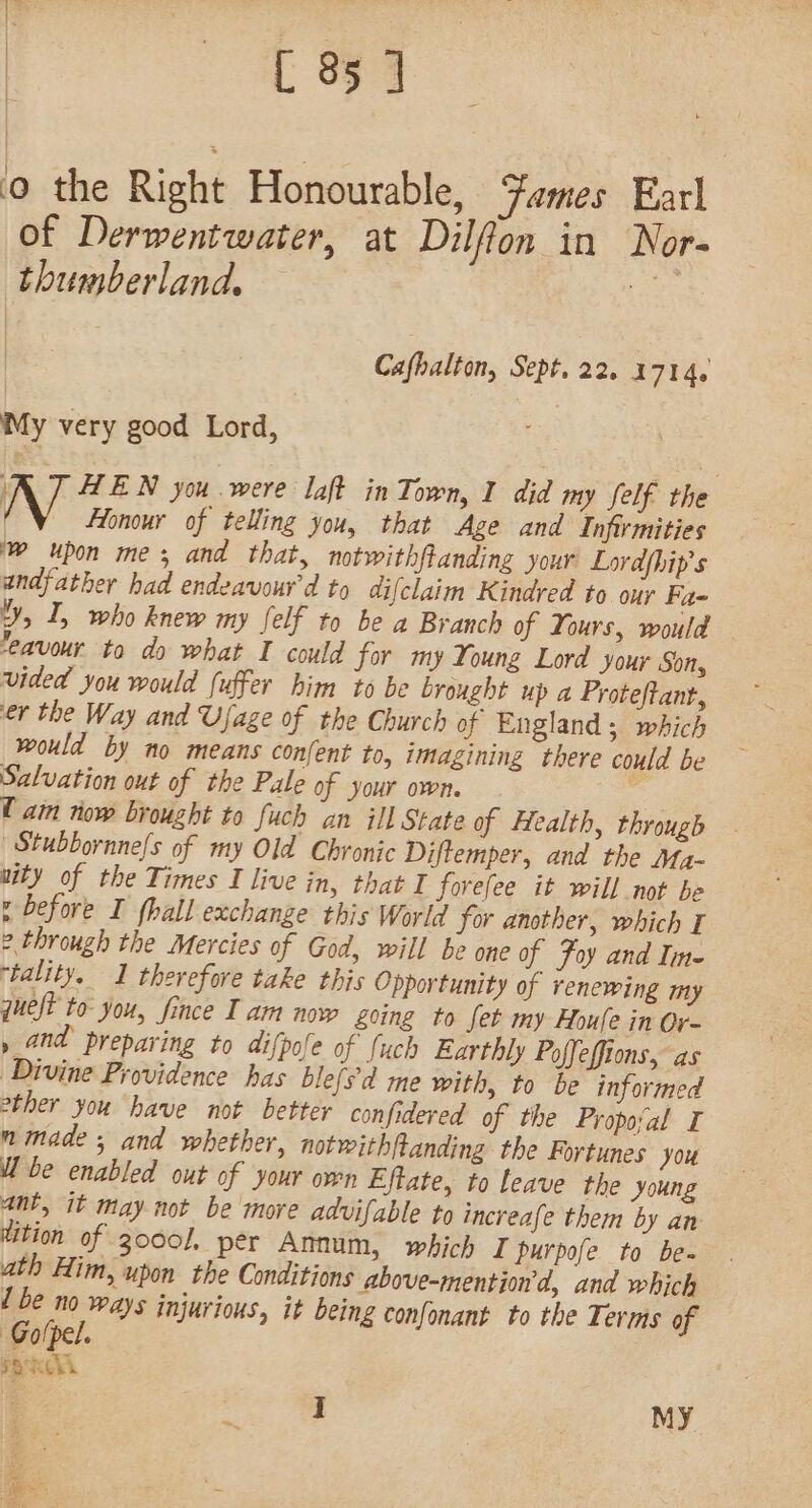 0 the Right Honourable, Fames Earl of Derwentwater, at Dilffon in Nor- thumberland, be Cafhalton, Sept, 22. 1714. My very good Lord, ‘ HEN you were laft in Town, I did my felf the Honour of telling you, that Age and Infirmities ~ upon me; and that, notwithftanding your Lordhip’s andfather had endeavour'd to difclaim Kindred to our Fa- YY, I, who knew my felf to be a Branch of Yours, would ‘eavour to do what I could for my Young Lord your Son, vided you would fuffer him to be brought up a Proteftanr, er the Way and Ujage of the Church of England; which would by no means confent to, imagining there could be Salvation out of the Pale of your own. U am iow brought to {uch an ill State of Health, through Stubbornne/s of my Old Chronic Diftemper, and the Ma- wity of the Times I live in, that I forefee it will not be p before I fhall exchange this World for another, which I e through the Mercies of God, will be one of Foy and Ine ‘tality. I therefore take this Opportunity of renewing my queft to you, fince Iam now Zoing to fet my Houle in Or- » and preparing to dipole of fuch Earthly Poffeffions, as Divine Providence has blefs'd me with, to be informed other you have not better confidered of the Propoval I nmade ; and whether, notwithftanding the Fortunes you Ube enabled out of your own Effate, to leave the young ant, it may not be more advifable to increafe them by an ition of 2000, per Annum, which I purpofe to be- ath Him, upon the Conditions above-mention'd, and which 1 be no ways injurious, it being confonant to the Terms of Golpel. pK. | i My