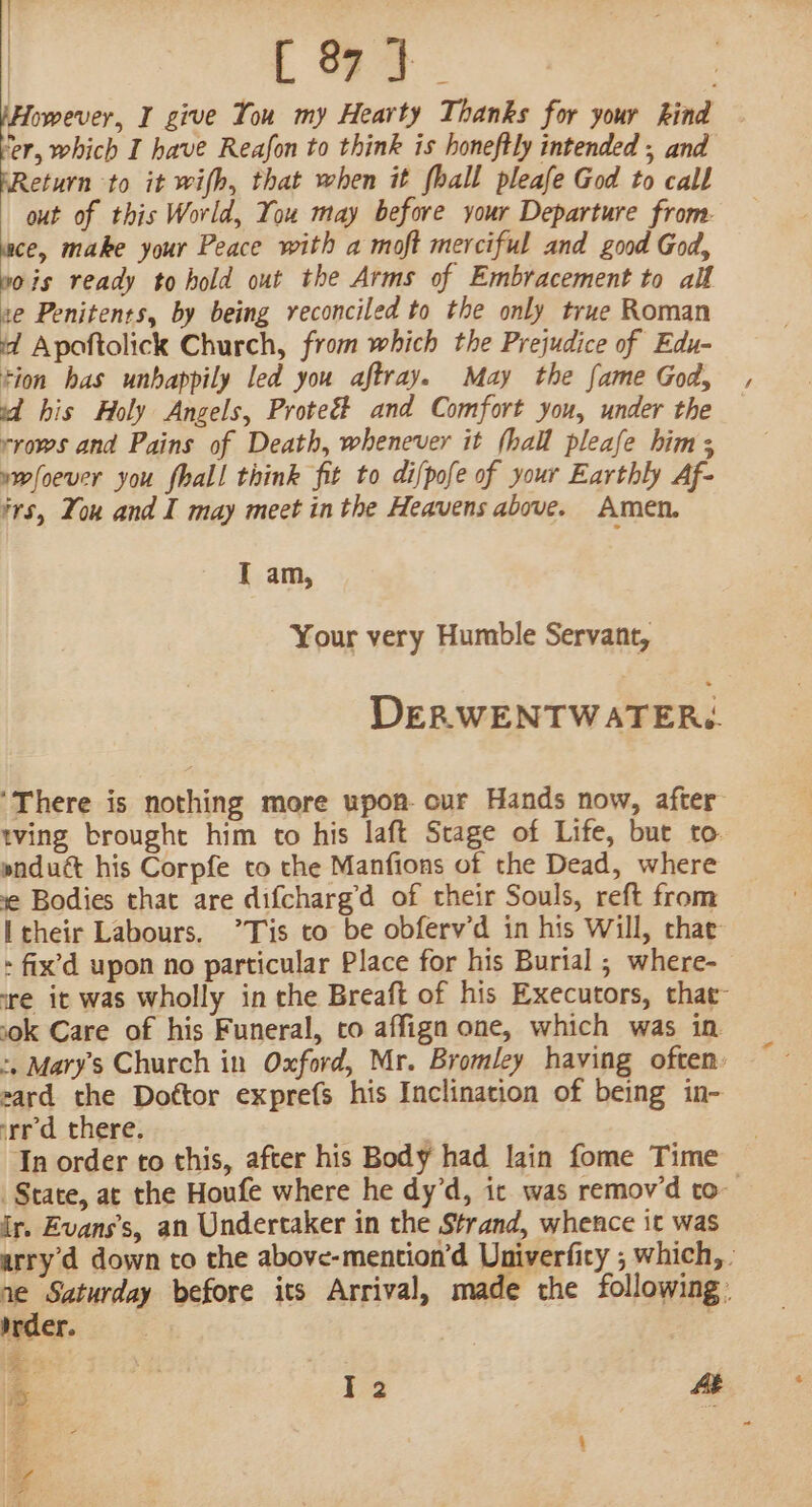 L 9d. | pHowever, I give You my Hearty Thanks for your hind — Ker, which I have Reafon to think is honeftly intended , and FReturn to it wifh, that when it fhall pleafe God to call out of this World, You may before your Departure from. ace, make your Peace with a moft merciful and good God, wois ready to hold out the Arms of Embracement to all se Penitents, by being reconciled to the only true Roman id Apoftolick Church, from which the Prejudice of Edu- tion has unhappily led you aftray. May the fame God, sd his Holy Angels, Proteé# and Comfort you, under the rrows and Pains of Death, whenever it (hall pleafe him; ywfoever you fhall think fit to difpofe of your Earthly Af- fs, You and I may meet in the Heavens above. Amen, I am, Your very Humble Servant, DERWENTWATERg. ‘There is nothing more upon. cur Hands now, after tving brought him to his laft Stage of Life, but to. pnduct his Corpfe to the Manfions of the Dead, where ie Bodies that are difcharg’d of their Souls, reft from Itheir Labours. ’”Tis to be obferv’d in his Will, that - fix’d upon no particular Place for his Burial ; where- tre it was wholly in the Breaft of his Executors, that- sok Care of his Funeral, co affign one, which was in &gt;, Mary's Church in Oxford, Mr. Bromley having often: zard the Dottor exprefs his Inclination of being in- rr’d there. | In order to this, after his Body had lain fome Time State, at the Houfe where he dy’d, ic was remov’d to ir. Evans’s, an Undertaker in the Strand, whence it was arry d down to the above-mention’d Univerficy ; which, | ne Saturday before its Arrival, made the following. ivder. | A. ae a 12 At =