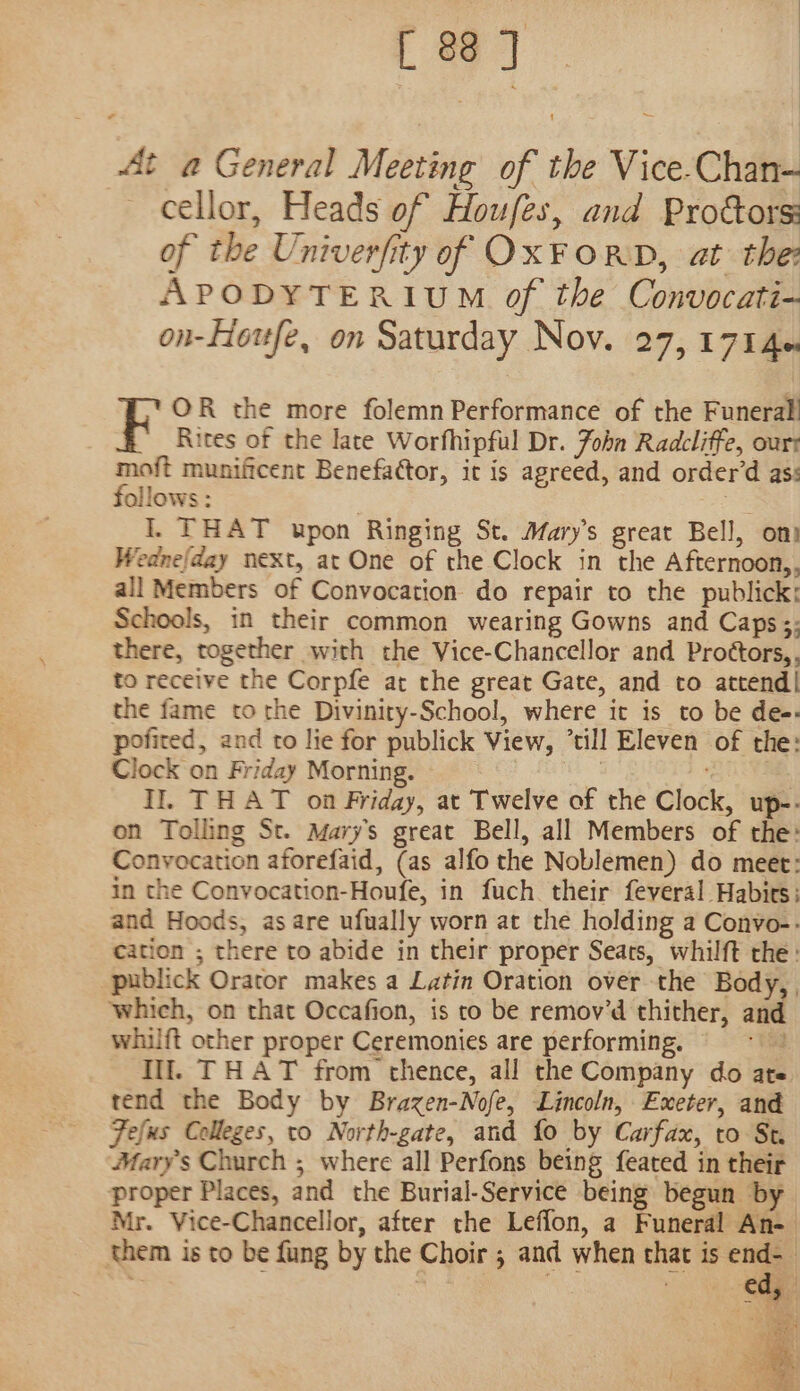 [ 88] ~— At a General Meeting of the Vice-Chan-— cellor, Heads of Houfes, and Prottors: of the Univerfity of OXFORD, at the APODYTERIUM of the Convocati- on-Houfe, on Saturday Nov. 27, 1714 OR the more folemn Performance of the Funeral! Rites of the late Worfhipful Dr. John Radcliffe, ourt moft munificent Benefattor, it is agreed, and order’d as: follows: | ac I. THAT upon Ringing St. Mary’s great Bell, om Wedne/day next, at One of rhe Clock in the Afternoon,, all Members of Convocation do repair to the publick; Schools, in their common wearing Gowns and Caps;; there, together with the Vice-Chancellor and Proétors,, to receive the Corpfe at the great Gate, and to attend| the fame to rhe Diviniry-School, where it is to be de-- pofited, and to lie for publick View, ’till Eleven of the: Clock on Friday Morning. see ’ Il. THAT on Friday, at Twelve of the Clock, up-. on Tolling St. Mary's great Bell, all Members of the: Convocation aforefaid, (as alfo the Noblemen) do meet: in the Convocation-Houfe, in fuch their feveral Habits: and Hoods, as are ufually worn at the holding a Convo-. cation ; there to abide in their proper Seats, whilft the: publick Orator makes a Latin Oration over the Body, , which, on that Occafion, is to be remov’d thither, and whilft other proper Ceremonies are performing, tag Ill. THAT from thence, all the Company do ate tend the Body by Brazen-Nofe, Lincoln, Exeter, and Fefus Colleges, to North-gate, and fo by Carfax, to St. Marys Church ; where all Perfons being feated in their proper Places, and the Burial-Service being begun by Mr. Vice-Chancellor, after the Leffon, a Funeral An- them is to be fung by the Choir ; and when that is om cf - ib Ana ec et Ee | eye: