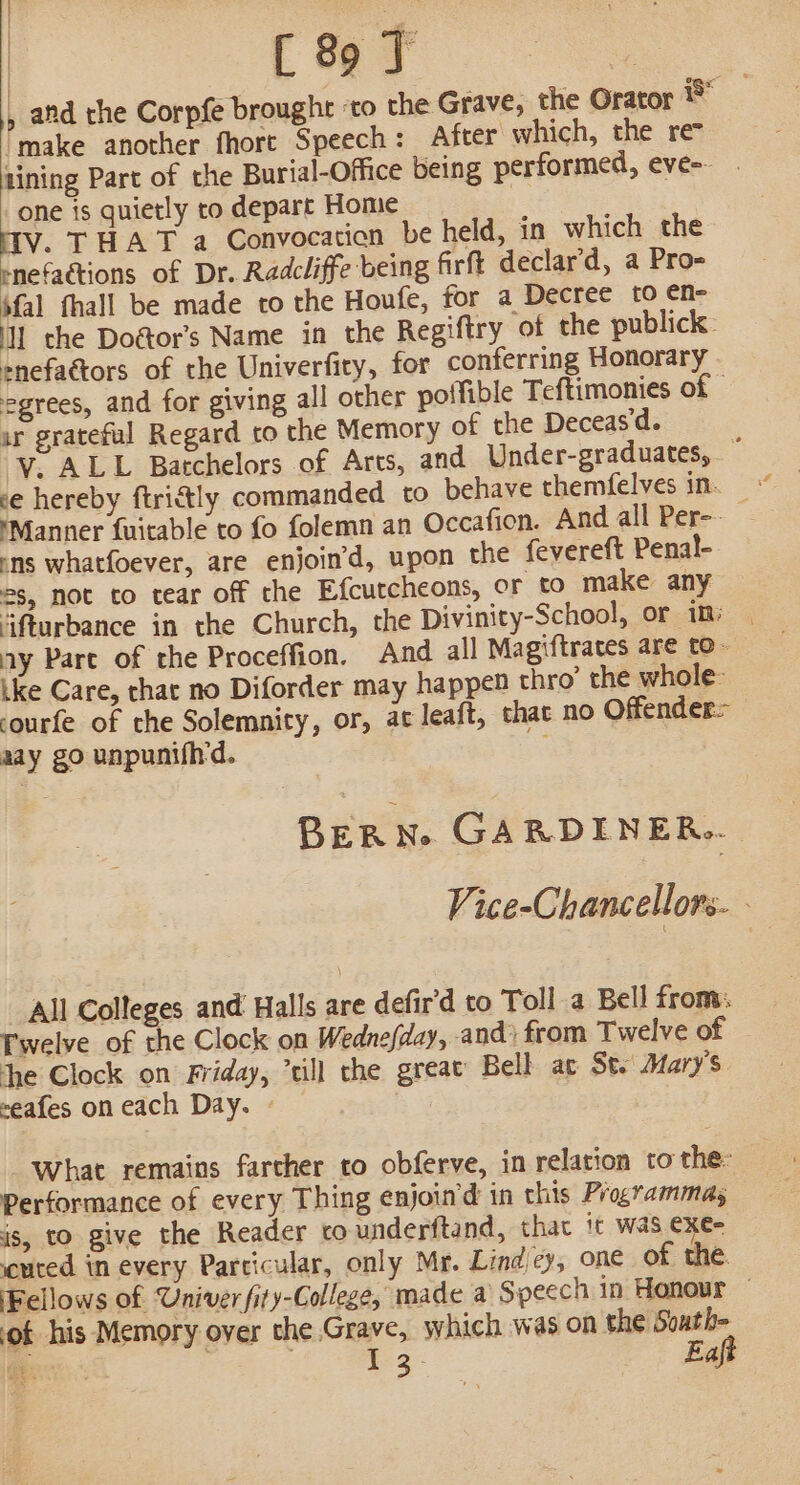 i | [ 89 J | |, afd rhe Corpfe brought ‘to the Grave, the Orator ix ’ make another fhort Speech: After which, the re lining Part of the Burial-Office being performed, eve- one is quietly to depart Home HIV. THAT a Convocation be held, in which the rnefactions of Dr. Radcliffe being firft declar’d, a Pro- ‘fal fhall be made to the Houfe, for a Decree [0 ¢n- Il the Doétor’s Name in the Regiftry of the publick: snefaétors of the Univerfity, for conferring Honorary egrees, and for giving all other potfible Teftimonies of | ar grateful Regard to the Memory of the Deceas‘d. ‘V. ALL Batchelors of Arts, and Under-graduates, © ce hereby ftrictly commanded to behave themfelves in. _ ‘Manner fuitable to fo folemn an Occafion. And all Per-- ens whatfoever, are enjoin’d, upon the fevereft Penal- 2s, not to tear off the Efcutcheons, or to make any ifturbance in the Church, the Divinity-School, or im) ay Pare of the Proceffion, And all Magiftrates are to- ike Care, chat no Diforder may happen thro’ the whole courfe of the Solemnity, or, at leaft, that no Offender: aay go unpunifh'd. BERN. GARDENER... Vice-Chancellors. All Colleges and Halls are defir'd to Toll a Bell from: Twelve of the Clock on Wednefday, and) from Twelve of the Clock on Friday, “till the great Bell ac Se. Mary’s ~eafes on each Day. » “what remains farcher to obferve, in relation to the: Performance of every Thing enjoin'd in this Programmas is, to give the Reader ro underftand, that it was €xe- cuted in every Particular, only Mr. Lind cy, one of the. Fellows of Univer fity-College, made a Speech in Honour ‘of his Memory over the Grave, which was on veh Gee . 1-3: af