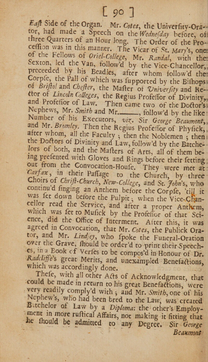- Eaft Side of the Organ. Mr, Cotes, the Univerfity-Ora-- tor, had made a Speech on the Wednefday before, of three Quarters of an Hour long. The Order of the Pro= ceffion was in this manner. The Vicar of St. Mary's, one: of the Fellows of Oriel-College, Mr. Randal, with the Sexton, led the Van, followd by the Vice-Chancellor,, preceeded by his Beadles, after whom follow’d the: Corpfe, the Pall of which was {upported by the Bifhopss of Briffol and Chefter, the Mafter of Univer fity and Re- ctor of Lincoln Colleges, the Regius Profeffor of Divinity, and Profefior of Law. Then came two of the Doétor’ss Nephews, Mr. Smith and Mr, , follow’d by the like: Number of his Executors, viz. Sir George Beaumont,, and Mr. Bromley. Then the Regius Profeffor of Phyfick,, after whom, al! the Faculty ; then the Noblemen ; then: the Dottors of Divinity and Law, follow’d by the Batche-- lors of both, and the Mafters of Arts, all of them be- ing prefented with Gloves and Rings before their fetting ; out from the Convocation-Houfe, They were met at: Carfax, in their Paflage to the Church, by three: Choirs of Chrift-Church, New-College, and St. Fohn’s, who continu’d finging an Anthem before the Corpfe, ’till it was fer down before the Pulpit, when the Vice-Chan- cellor read the Service, and after a proper Anthem, which was fet to Mufick by the Profefior of that’ Sci- ence, did the Office of Interment. A({ter this, it was agreed in Convocation, that Mr. Cotes, the Publick Ora- tor, and Mr. Lindjey, who fpoke the Funeral-Oration over the Grave, fhould be order’d to print their Speech- -€s, ina Book of Verfes to be comipos’d in Honour of Dr, Radcliffe’s great Merits, and unexampled - Benefaétions, which was accordingly done. ; oe Thefe, with all other A&amp;s of Acknowledgment, that could be made in return to his great Benefattions, were very readily comply’d with ; aud Mr. Smith, one of his Nephew’s, who had been bred to the Law, was created Bitchelor of Law by a Diploma: the: other’s'Employ- “ment in more ruftical Affairs, nor making it fitting that “he fhould be admined to any Degree. Sir. George : re oe Se oe : Beaumont Rt