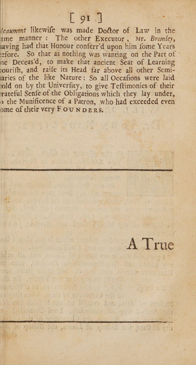 k on | [91 J oo teaumont likewife was made Doéttor of Law in the tme manner: The other Executor, Mr. Bromley, ving had that Honour conferr’d upon him fome Years fore. So that as nothing was wanting on the Part of ne Deceas’d, to make that ancient Seat of Learning rourifh, and raife ics Head far above all other Semi- aries of the like Nature: So all Occafions were laid rold on by the Univerfity, to give Teftimonies of their rateful Senfe of the Obligations which they lay under, » the Munificence of a Patron, who had exceeded even ome of their very FOUNDERS.