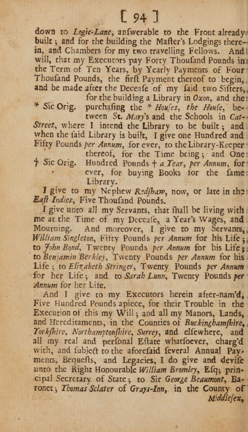 down to Logie-Lane, anfwerable to the Front already) buile ; and for the building the Mafter’s Lodgings there— in, and Chambers for my two travelling Fellows. And| will, that my Execucors pay Forty Thoufand Pounds in} the Term of Ten Years, by Yearly Payments of Four: Thoufand Pounds, the firft Payment thereof to begin, , and be made after the Deceafe of my faid two Sifters,, for the building a Library in Oxon, and the: * Sic Orig. purchafing the * Aoufes, the Houle, be-: . tween St. Mary’s and the Schools in Cat-« Street, where I intend the Library to be built; and! when the faid Library is built, I give one Hundred and _ Fifty Pounds per Annum, for ever, to the Library-Keeper’ thereof, for the Time being; and One: t Sic Orig. Hundred Pounds + a Year, per Annum, for? : _ ever, for buying Books for the fame: Library. I give to my Nephew Redfhaw, now, or late in tha) Eaft Indies, Five Thoufand Pounds. | | I give unto all my Servants, that fhall be living with: me at the Time of my Deceafe, a Year’s Wages, and | Mourning. And moreover, I give to my Servantts,, William Singleton, Fitty Pounds per Annum for his Life ;; to Fohn Bond, Twenty Pounds per Annum for his Life ;; to Benjamin Berkley, Twenty Pounds per Annum for his | Life ; to Elizabeth Stringer, Twenty Pounds per Annum) ‘for her Life; and to Sarah Lunn, Twenty Pounds per’ Annum for her Lite. | And I give to my Executors herein afrer-nam’d; Five Hundred Pounds apiece, for their Trouble in the Execurion of this my Will; and all my Manors, Lands, , and Herediraments, in the Counties of Buckinghamfhiré, _Lorkfhire, Northamptonfhire, Surrey, and elfewhere, and all my real and perfonal Eftate whatfoever, charg’d with, and fubjeé&amp; tothe aforefaid feveral Annual Pay- “ments, Bequefts, and Legacies, I do give and devife unto the Right Honourable William Bromley, Efq; prite cipal Secretary of State; to Sir George Beaumont, Bae: ronet; Zhomas Sclater of Grays-Inn, in the County of | Middlefex,