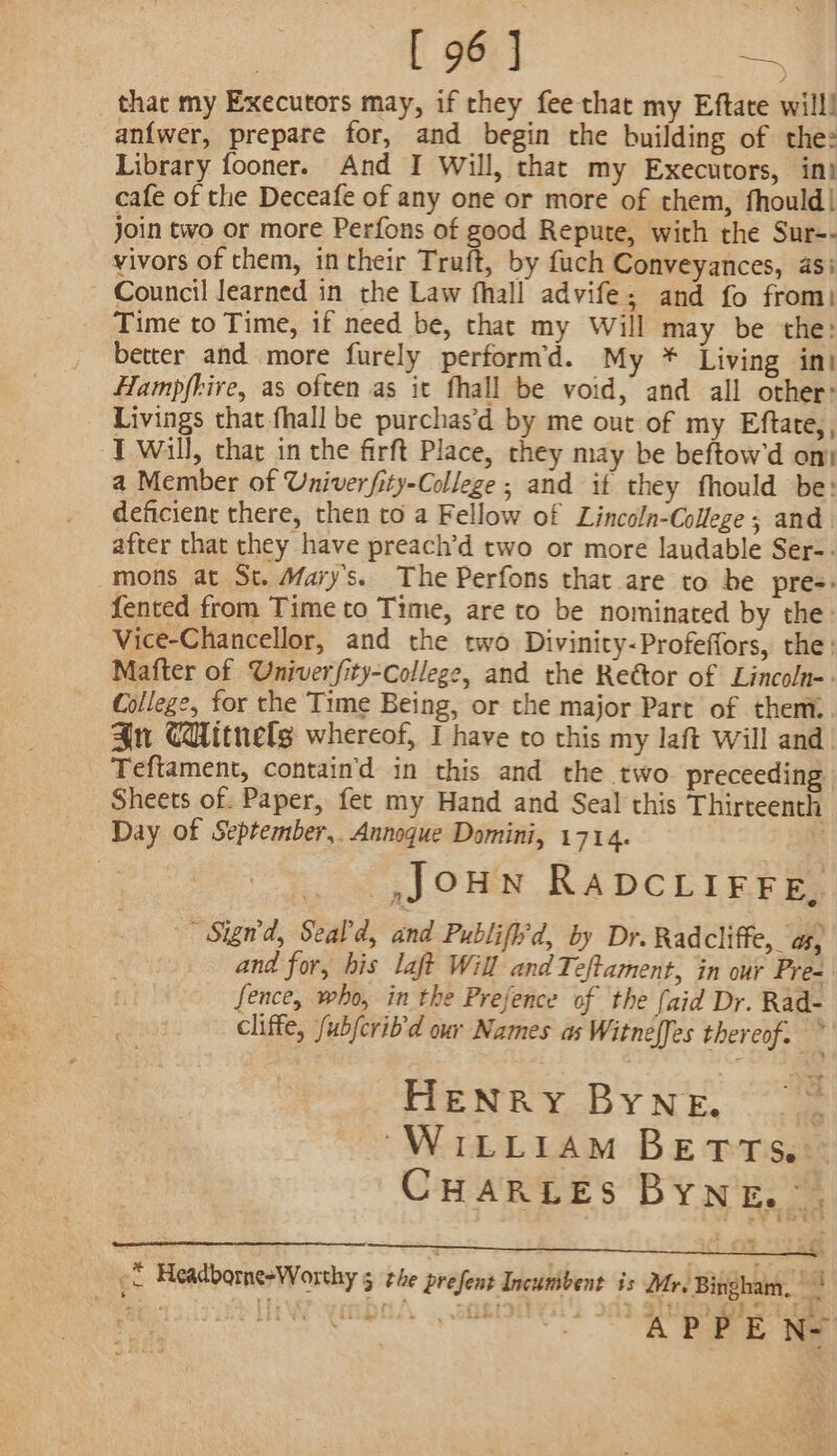 . ae | [ 96 ] BA thac my Executors may, if they fee that my Eftate will! an{wer, prepare for, and begin the building of the: Library fooner. And I Will, that my Executors, in) cafe of the Deceafe of any one or more of them, fhould| join two or more Perfons of good Repute, with the Sur-- vivors of them, in their Truft, by fuch Conveyances, asi Council learned in the Law fhall advife; and fo from: Time to Time, if need be, that my Will may be the: better and more furely perform’d. My * Living in) Hampfhire, as often as it fhall be void, and all other: Livings that fhall be purchas’d by me out of my Eftate,, T Will, that in the firft Place, they may be beftow'd on: a Member of Univerfity-College ; and it they fhould be: deficient there, then to a Fellow of Lincoln-College ; and after that they have preach’d two or more laudable Ser-- mons at St. Mary's. The Perfons that are to be pre-: fented from Time to Time, are to be nominated by the: Vice-Chancellor, and the two Divinity-Profeffors, the: Mafter of Univerfity-college, and the Rettor of Lincoln-- College, for the Time Being, or the major Part of them.. An CHitnelg whereof, I have to this my laft Will and. Teftament, contain'd in this and the two. preceeding Sheets of. Paper, fet my Hand and Seal this Thirteenth Day of September,. Annoque Domini, 1714. | JOHN RADCLIFFE. “Sign, Seald, and Publifird, by Dr. Radcliffe, as, and for, bis laft Will andTeftament, in our Pres fence, who, in the Prejence of the {aid Dr. Rad- cliffe, fubjcrib’d our Names as Witneffes thereof. * HENRY BYNeE. “WILLIAM BETTS. CHARLES BYNnE. ef Headborne+Worthy 5 the present Incunibent is Mr. Bingham. ||