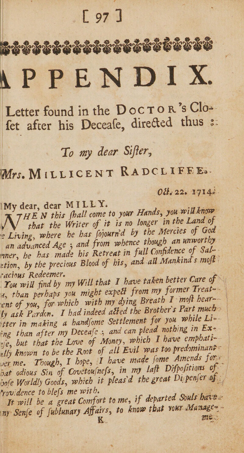 L971 SSSSESTSSSTSTTESESTES APPENDIX ‘Letter found in the Doc To R’s Clos fet after his Deceale, directed thus s: To my dear Sifter, Mrs. MiLLICENT RADCLIFEEs. O&amp;, 226 1714s. My dear, dear MILEY. | HEN this {hall come to your Hands, you willknow vo that the Writer of it is no longer in the Land of 2 Living, where he bas fojourn'd by the Mercies of God an advanced Age 5 and from whence though an unworthy nner, be has madz his Retreat in full Confidence of Sal-- rtion, by the precious Blood of his, and all Mankind s moft: racious Redeemer. : You will find by my Will that I have taken better Care of » a, than perhaps you might expec? from my former Treat-~ ent of you, for which with my dying Breath I moft hear-~ ly ask Pardon. I had indeed aéted the Brother's Part MUcD&gt; | tter in making a bandfome Settlement for you while Li-~ ing than after my Deceafe 5 and can plead nothing in Ex-. ve, but that the Love of Money, which I have emphati-- — Wy known to be the Root of all Evil was too predominane= ver me. Though, I hope, ‘I have made fome Amends for hat odious Sin of Covctoufnefs, in my laft Difpofitions of sole Worldly Goods, which it pleasd the great Diipenfer af *ou:dence to blefs me with. eA Tt will be a great Comfort to me, if departed Souls havex ay Senfe of fublunary Affairs, to know that your Manage - K. fetue Me.