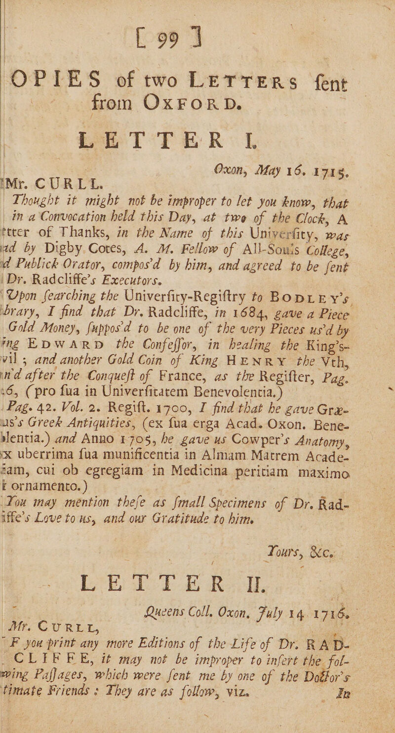 &amp; [99 J OPIES of two LETTERS fent fron OxFORD. . Le T TER | Oxon, May 16. 1714, iMr. CURL. , Thought it might not be improper to let you know, that ina Convocation held this Day, at twe of the Clock, A ftter of Thanks, in the Name of this Univerfity, was ad by Digby. Cores, A. J. Fellow of All-Souis College, id Publick Ovator, compos'd by him, and agreed to be fent | Dr. Radcliffe’s Executors. ‘Upon searching the Univerfiry-Regiftry to BODLE Y’s. ‘brary, I find that Dr. Radcliffe, in 1684, gave a Piece Gold Money, fuppos'd to be one of the very Pieces us'd by mg EDWARD the Confeffor, in healing the King’s vil 5 and another Gold Coin of King HENRY the Vth, ind after the Conqueft of France, as the Regifter, Pag. 16, (pro fua in Univerfitatem Benevolentia.) | Pag. 42. Vol. 2. Regift. 1700, I find that he gave Grx- uss Greek Antiquities, (ex {ua erga Acad. Oxon. Bene- slentia.) and Anno £705, he gave us Cowper's Anatomy, x uberrima {ua munificentia in Almam Matrem Acade- fam, cul ob egregiam in Medicina peritiam maximo E ornamento. ) . Tou may mention thefe as fmall Specimens of Dr. Rad- iffe’s Love tous, and our Gratitude to him ; | Tours, &amp;c, eh To is Ree, ; : Queens Coll, Oxon, Fuly 14.1716. — Mr. CURLL, ss ae F you print any more Editions of the Life of Dr. RA D- _CLIEFEE, it may not be improper to infere the fol- wing Pafjages, which were fent me by one of the Doéfor’s timate Friends ; They are as follow, ‘ViZe Ee ~