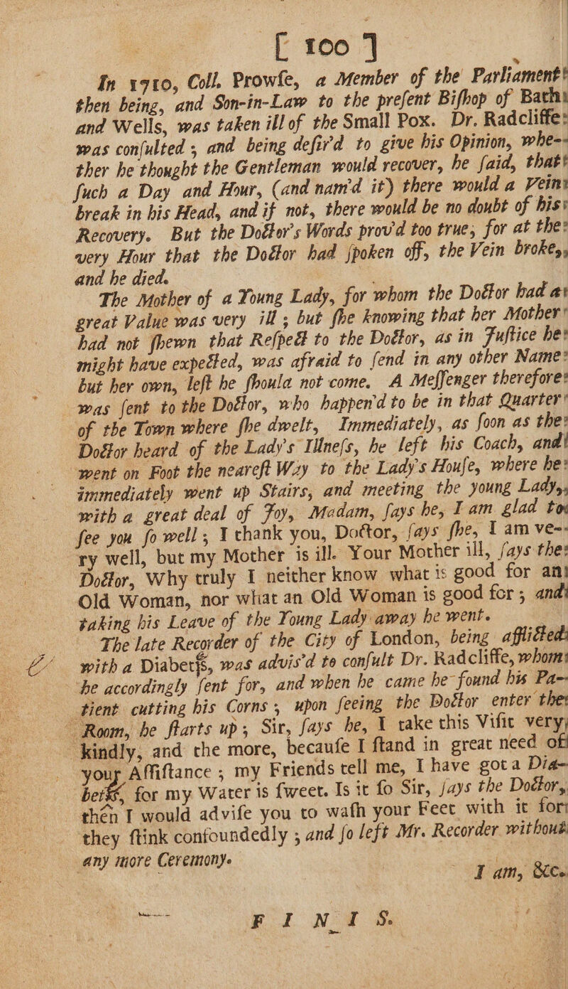 Ih 1910, Coll. Prowfe, a Member of the Parliament? then being, and Son-in-Law to the prefent Bifhop of Bath and Wells, was taken ill of the Small Pox. Dr. Radcliffe: was confulted , and being defird to give his Opinion, whe-- ther he thought the Gentleman would recover, he faid, thatt fuch a Day and Hour, (and nam'd it) there would a Vein break in his Head, and if not, there would be no doubt of his’ Recovery. But the Dottor’s Words prov'd too true, for at the: very Hour that the Doéor had jpoken off, the Vein broke, and he died. The Mother of a Young Lady, for whom the Doéfor had at great Value was very ill; but fhe knowing that her Mother’ had not {heron that Refped to the Doétor, as in Fuftice he might have expected, was afraid to fend in any other Name: but her own, left he fhoula not come. A Meffenger therefore: was {ent to the Doctor, who happen'd to be in that Quarter’ of the Town where fhe dwelt, Immediately, as foon as the: Doétor heard of the Lady's Illne{s, he left his Coach, andi ‘went on Foot the neareft Wzy to the Lady's Houfe, where be: immediately went up Stairs, and meeting the young Ladys, with a great deal of Foy, Madam, fays he, Tam glad tow fee you fo well, Y thank you, Dottor, fays fhe, 1 am ve-: ry well, but my Mother is ill) Your Mother ill, /ays the: Dolor, Why truly I neither know what is good for an! Old Woman, nor what an Old Woman is good for , andi taking his Leave of the Young Lady away he went. The late Recorder of the City of London, being afflicted: with a Diaber{s, was advisd to confult Dr. Radcliffe, whom: ‘he accordingly fent for, and when he came he found his Pa-- tient cutting his Corns , upon feeing the Doétor enter thet Room, be farts up; Sir, fays be, 1 take this Vifit very; kindly, and the more, becaufe I ftand in great need off your Affiftance ; my Friends cell me, I have gota Dia- ber&amp;, for my Water is fweet. Is it fo Sir, jays the Doéfor,, then T would advife you to wath your Feet with it fori they ftink confoundedly ; and fo left Mr. Recorder withoué any more Ceremony. ies ‘ Iam, Se » a FINI S.