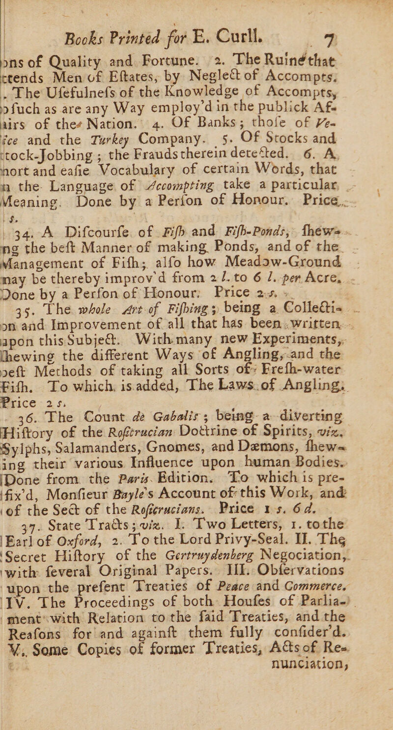 ons of Quality and Fortune. 2. The Ruinéthae ctends Men vf Eftates, by Neglect of Accompts. . The Ufefulnefs of the Knowledge of Accompts, 9 fuch as are any Way employ’d in the publick Af- airs of thes Nation. 4. Of Banks; thofe of HY. fee and the Turkey Company. 5. Of Stocks and ctock-Jobbing ; the Frauds therein dete‘ted. 6. A, fort and eafie Vocabulary of certain Words, that mn the. Language of /ccompting take a particular, _- Meaning. Done by a Perfon of Honour. Price... 's 34. A Difcourfe. of Fifh and Fifh-Ponds, thews -. mg the beft Manner of making Ponds, and of the__ Management of Fith; alfo how Meadaw-Ground . may be thereby improv d from 2/.to 6 1. per Acre, - Done by a Perfon of Honour: Price 2%. +. 35. The whole srt-of Fifbings being a Colleai- - on and Improvement of all that has been..written. . apon thisSubje@. Withmany new Experiments,, hewing the different Ways of eg soot the eft Methods of taking all Sorts of: Frefh-water Fith. To which. isadded, The Laws.of Angling, — Erice-25, 36. The Count de Gabalis; being a diverting Hiftory of the Roftrucian Dottrine of Spirits, viz. Sylphs, Salamanders, Gnomes, and Demons, fhew= ing their various Influence upon human Bodies. (Done from. the Paris. Edition. Lo which is pre- ‘fix’d, Monfieur Bayles Account of: this Work, and ‘of the Sect of the Rofierucians. Price 1s. 6d. 37. State Tratts; viz. I. Two Letters, 1. tothe \Earl of Oxford, 2. To the Lord Privy-Seal. Il. Thg ‘Secret Hiftory of the Gertruydenberg Negociation,. ‘with: feveral Original Papers. JIL. Obfervations ‘upon the prefent Treaties of Peace and Commerce. ‘IV. The Proceedings of both Houfes of Parlia-). -ment* with Relation to the faid Treaties, and the Reafons for and againft them fully confider’d. ¥V,, Some Copies of former Treaties, Acts of Re= €.4 nunciation,