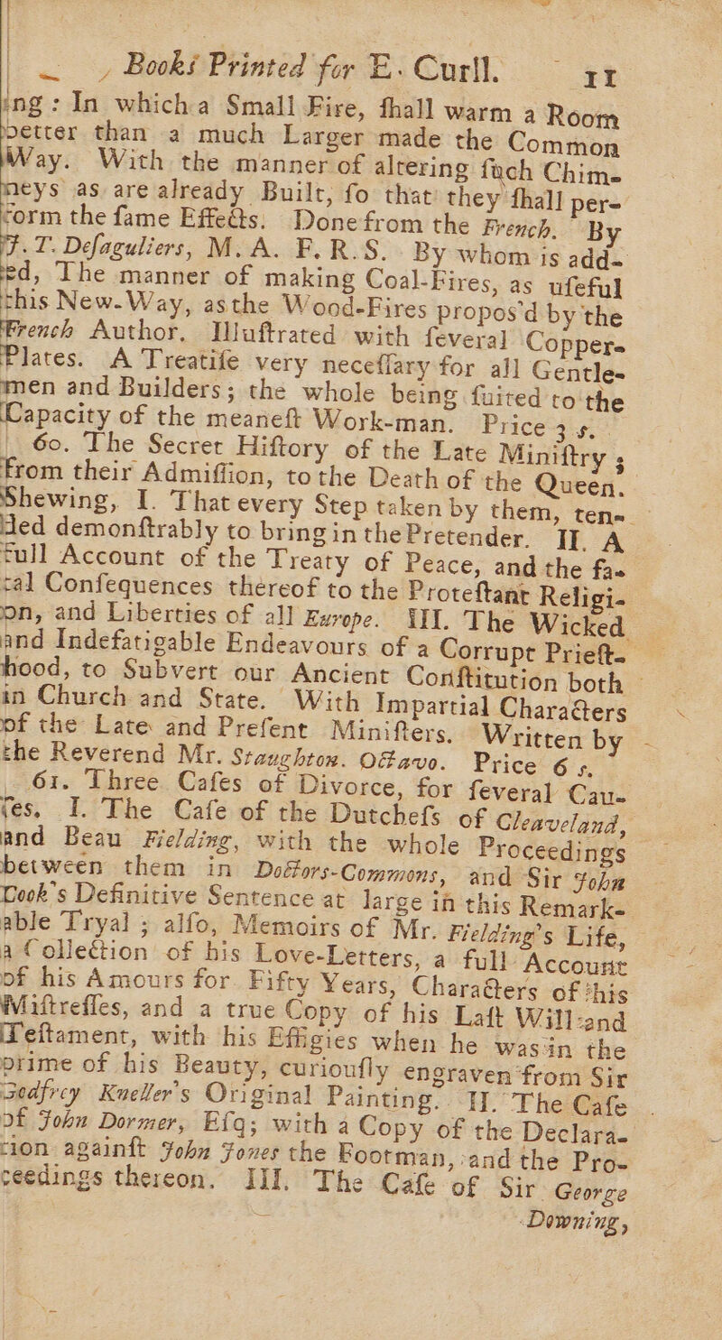 a __, Books Printed for E.Curll, soar ing: In whicha Small Fire, fhall warm a Room etter than a much Larger made the Common Way. With the manner of altering fach Chim. meys as are already Built, fo that they thal] per- form the fame Effeéts: Done from the French. By .T. Defaguliers, M. A. F.R.S. By whom is add- Pe The manner of making Coal-Fires, as ufeful this New.Way, asthe Wood-Fires propos'd by the French Author, Wuftrated with fevera] Coppere Plates. A Treatife very neceflary for al] Gentle- men and Builders; the whole being fuited to'the Capacity of the meaneft Work-man. Price cites _ 60. The Secret Hiftory of the Late Miniftry ; from their Admiffion, tothe Death of the Queen, Shewing, I. That every Step taken by them, ten~ - ded demonftrably to bring in the Pretender. Ir. A full Account of the Treaty of Peace, and the faa tal Confequences thereof to the Proteftant Religi- on, and Liberties of all Exrope. HII. The Wicked and Indefatigable Endeavours of a Corrupt Prieft. hood, to Subvert our Ancient Conftitution both — in Church and State. With Impartial Chara&amp;ers of the Late and Prefent Minifters. Written by - the Reverend Mr. Sraughtox. Of avo. Price 6 5, 61. Three Cafes of Divorce, for feveral Cause tes. I. The Cafe of the Dutchefs of Gleaveland, and Beau Fielding, with the whole Proceedings between them in Doéfors-Commons, and Sir Fohn Cook's Definitive Sentence at large in this Remarke able Tryal ; alfo, Memoirs of Mr. Fielding’s Life, — a Collection of his Love-Letters, a full Account of his Amours for. Fifty Years, CharaGers of this Wiittrefles, and a true Copy of his Laft Will-and Teitament, with his Efigies when he wasn the prime of his Beauty, curioufly engraven ‘from Sir sedfrcy Kueller’s Original Painting. HI. The Cafe. of Fohu Dormer, Efg; with a Copy of the Declara- ion againtt Yohn Fones the Bootman, and the Pro- ceedings thereon. III. The Cafe of Sir George é Downing =