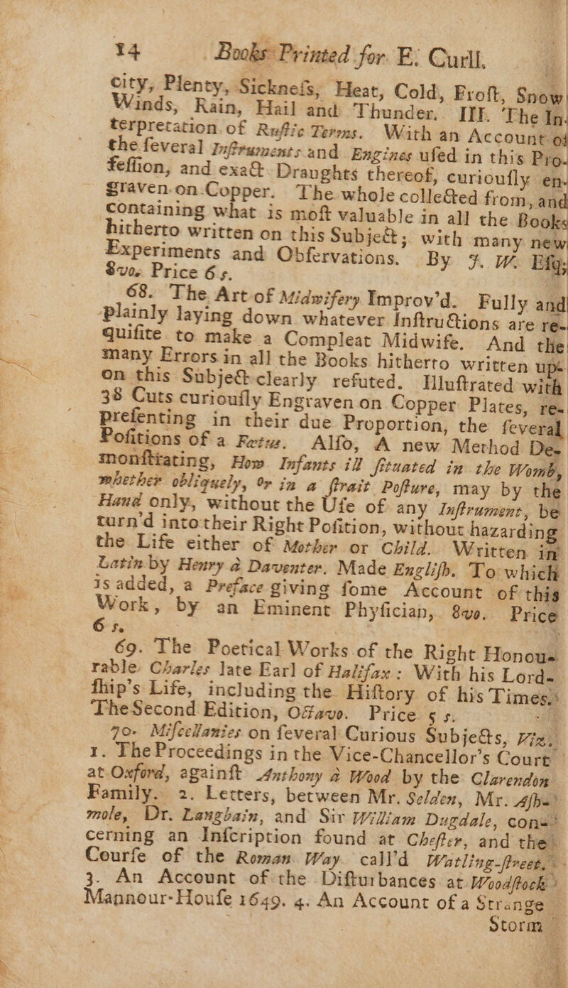 city, Plenty, Sicknefs; Heat, Cold, Froft, Snow. Winds, Rain, Hail and Thunder, Itt. ‘The In. terpretation. of Rufic Terms. With an Account of the feveral InfSruments and Engines ufed in this Pro. feffion, and exa&amp; Draughts thereof, curioufly en. Staven-on-Copper. The whole colle&amp;ed from, and containing what is moft valuable in all the Books itherto written on this Subje&amp;;. with many new, Experiments and Obfervations. By # &amp; fg; Sve. Price 6 s. 4 68. The Art of Midwifery Improv’d. Fully and plainly laying down whatever InftruGtions are re. quifite to make a Compleat Midwife. And the: many Errors in all the Books hitherto Written ups on this Subje@-clearly refuted, Hluftrated with 38 Cuts curioufly Engraven on Copper: Plates, res Prefenting in their due Proportion, the feveral Pofitions of a Rety. Alfo, A new Method De. mhether obliquely, rin a firait Poffure, may by the Haud only, without the Ufe of any Inftrument, be turn'd intotheir Right Pofition, without hazardin the Life either of Mother or Child. Written in Latin by Henry 2 Daventer. Made Englifb. To which isadded, a Preface giving fome Account ‘of this Work, by an Eminent Phyfician, 80. Price 65. : ) 69. The Poetical Works of the Right Honous rable: Charles late Earl of Halifax: With his Lord- fhip’s Life, including the Hiftory of his Times. The Second Edition, Ofavo. Price Ss. “he 70- Mifcellanies on feveral Curious Subje&amp;s, Hig. at.Oxford, againft Anthony 2 Wood by the Clarendon Family. 2. Letters, between Mr. Selden, Mr. Afb=’ mole, Dr. Langbain, and Sir Wiliam Dugdale, cons’ cerning an Infcription found at Chefter, and the Mannour-Houfe 1649. 4. An Account of a Strange