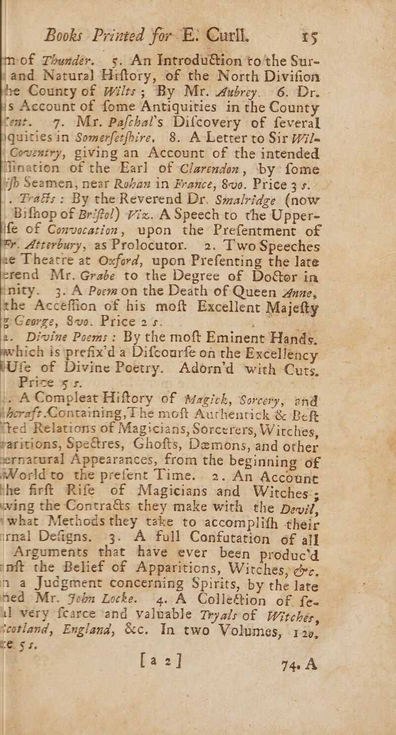 of Thunder. 5. An IntroduGion ‘co 'the Sur- ,and Natural Hiftory, of the North Divifion be County of Wilts; By Mr. Aubrey. 6. Dr. js Account of fome Antiquities in the County tent. 7. Mr. Pafchal’s Difcovery of feveral jquitiesin Somerfetfhire., 8. A-Letter to Sir Wil= Coventry, giving an Account of the intended dination of the Earl of Clarendon, by: fome afb Seamen, near Rubax in France, 8v0. Pricezs. . Tras : By the Reverend Dr. Smalridce (now _ Bifhop of Brifol) Viz. ASpeech to the Upper- \fe of Convocation, upon the Prefentment of r. Atterbury, as Prolocutor. 2. TwoSpeeches ne Theatre at Oxford, upon Prefenting the late — erend Mr. Grabe to the Degree of Door in ‘nity. 3. A Poewon the Death of Queen wane, the Accéffion of his mof Excellent Majefty &amp; George, 8vo. Price 25. .. Saris ». Divine Poems: By the moft Eminent Hands. which is prefix'd a Difcourfe on the Excellency WUfe of Divine Poetry. Adorn’d with Cuts, Price 5 s. : |. ACompleat Hiftory of Magick, Sorcery, and \heraft Contaming, ihe moft Aurhentick &amp; Be ited Relations of Magicians, Sorcerers, Witches, paritions, Spectres, Ghofts, Demons, and other vernatural Appearances, from the beginning of iWorldto the prefent Time. 2. An Account jhe firft Rife of Magicians and Witches:; wing the ContraGs they make with the Devit, \what Methodsthey take to accomplith their inal Defigns. 3. A full Confutation of all Arguments that have ever been produc'd init the Belief of Apparitions, Witches, &amp;c. n a Judgment concerning Spirits, by the late hed Mr. Fobn Locke. 4..A Colleétion of fe- al very fcarce and valuable Tryals of Witches, teotland, England, &amp;c. In two Volumes, 12», te Ss. [a2] 74. A