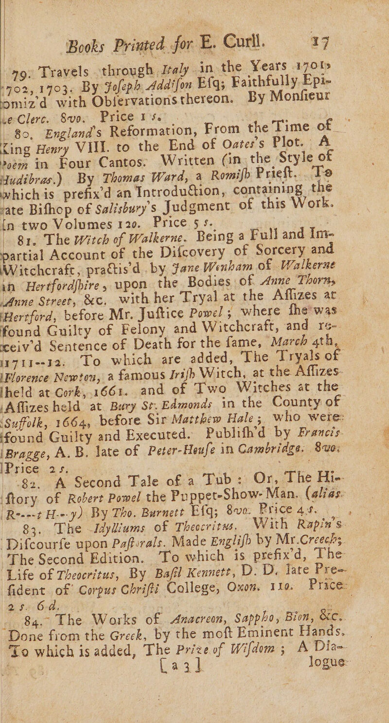 a9. Travels through Italy. in the Years 170% (702, 1703. By Fofeph Addifon Big; Faithfully. Epi- omizd with Oblervations thereon. By Monfieur we Clerc. Svo. Price 15. King Henry VIII. to the End of Oates’s Plot. A oem in Four Cantos. Written (in. the Style of Yudibras.) By Thomas Ward, a Romifb Prieft... To whichis prefix’d an Tntrodu€tion, containing the vate Bifhop of Salisbury’s Judgment of this Work. {n two Volumes 120. Price 5s. ‘S 81. The Witch of Walkerne. Being a Full and Im- pee Account of the Difcovery of Sorcery and Witchcrafe, prattisd . by Jane Wenham of Walkerne in Hertfordjbire, upon the Bodies of Anne Thorn, “Anne Street, &amp;c, with her Tryal at the Affizes at Hertford, before Mr. Juftice Powel ; where fhe'was. found Guilty of Felony and Witchcraft, and re-- ‘ceiv’'d Sentence of Death for the fame, “March 4th, iFlorence Newtou, a famous Irish Witch, at the Affizes- Iheld at Cork, 1661. and of Two Witches at the ‘Affizesheld at Bary St. Edmonds in the County of ‘Suffolk, 1664, before Sir Matthew Hale 5 who were: found Guilty and Executed. Publifh’d by Franezs. iBragge, A. B. late of Peter-Heufe in Cambridge. 810: Prise .2 5; : Pe Be 83. A Second Tale of a Tub: Or, The Hi-- ‘ftory of Robert Powel the Puppet-Show- Man. (alias. (Re---t H---y) By Tho. Burnett Efq; 8voe: Price 43. 83. The Idyliums of Theocritms. With Rapin’s. ‘Difcourfe upon Pafturals. Made Englifo by Mr.Creech;, The Second Edition. To which is prefix’d, The = 25 21 Orde . J _ 84. The Works of Anacreon, Sappho, Bion, &amp;c.. Done from the Greck, by the moft Eminent Hands. To which isadded, The Prize of Wifdom; A Dia-