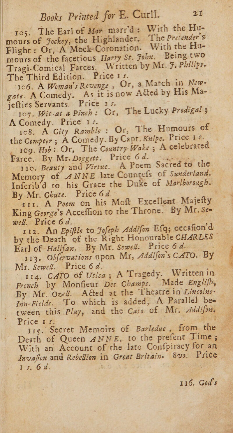 105. The Earl of Mar marr'd: With the Hu- mours of Fockey, the Highlander. The Pretender 'S Flight: Or, A Mock-Coronation. With the Hu- mours of the facetious Harry St. ohn. Being two Tragi-Comical Farces. Written by Mr. F. Philips. The Third Edition. Price 1 s. | 106. A Woman's Revenge , Or, 2 Match in New- gate. AComedy. As it isnow A&amp;ed by His Ma- jefties Servants. Price 1s. : 107. Wit-at a Pinch: Cr, The Lucky Prodigal ; A Comedy. Price 1s. 108. A City Ramble : Or, The Humours of. the Compter ; A Comedy. By Capt. Knipe. Price 15. _ 109. Hob: Or, The Country-Wake 5 A celebrated Farce. By Mr. Doggett. Price 64. s- .. 110. Beauty and Virtue. A Poem Sacred to the Memory of 4NNE late Countefs of Sunderland. Infcrib'd to his Grace the Duke of Marlborough. — By Mr. Chute. Price 6a. : “a1. A Poem on his Moft Excelleat Majefty — King George’s Acceflion to the Throne. By Mr. Se= wel. Price 6d. ara, An Epiftle to Fofeph Addifon Efq; occafion’d by the Death of the Right Honourable CHARLES ~ Earl of Halifax. By Mr. Sewell. Price6d. 113. Odfervations upon Mr, Addifon’s CATO. BY Mr. Sewell. Price 6d. é; 114. CATO Of Utica; A Tragedy. Written in - French by Monfieur Des Champs. Made Englifb, By Mr. OzeZ. A€ted at the Theatre in Lincolus- Inn-Fields. To which is added, A Parallel bee tween this Play, and the Cato of Mr. Addifon. Price #4: | ph 115. Secret Memoirs of Barleduc , from the «= Death of Queen ANNE, to the prefent Time; With an Account of the late Confpiracy for an Invafion and Rebellion in Great Britains 840. Price Is. 62. ) 116. God's