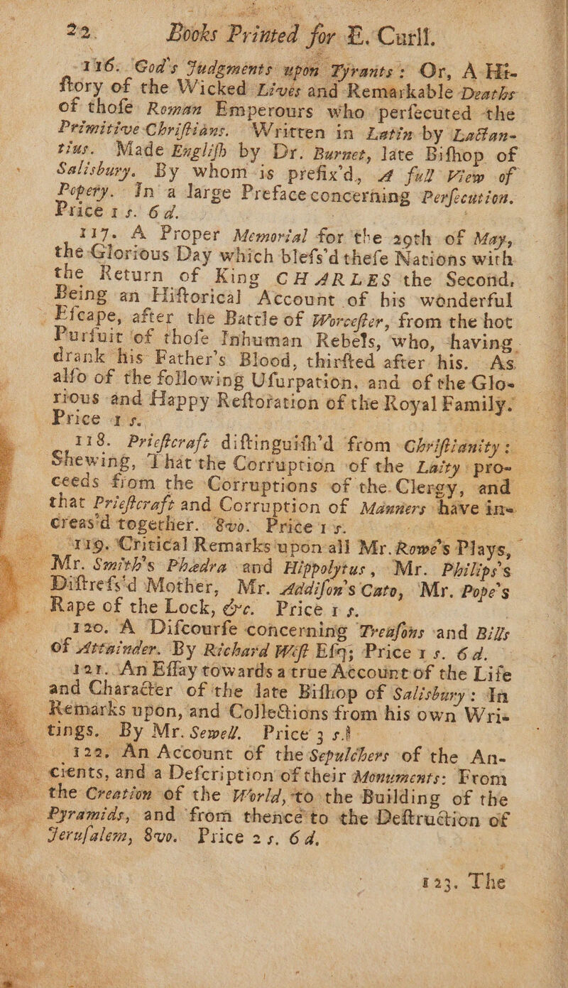 ftory of the Wicked Lives and Remarkable Deaths of thofe Reman Emperours who perfecuted the Primitive Chriftians. Written in Latin by Laféan- trus. Niade Englifh by Dr. Burnet, late Bifhop of &gt; Salisbury. By whom-is prefix’d, 4 full View of Popery. In'a large Preface concerning Perfecution. Price 1s. 6d. . 117. A Proper Memorial for the 29th of May, the Glorious Day which blefs'd thefe Nations with the Return of King CH ARLES the Second, Being an Hiftorical Account of bis wenderful . Efeape, after the Battle of Worcefter, from the hot Purfuit ‘of thofe Inhuman Rebels, who, having - drank his Father’s Blood, thirfted after. his. As. alfo of the following Ufurpation, and of the Glo- : Price a's. | me ? 118. Pricferafe diftinguifh’d from Chriftianity Shewing, That the Corruption of the Laity: pro- ceeds from the Corruptions of the.Clergy, and that Prieferaft and Corruption of Manners have ire. _ Greas'd togerhier.. 8vo. Price 1s. Goa oe — . Snirg. (Critical Remarks ‘upon all Mr. Rowe's Plays, \ Myr. Smith's Phedra end Hippolytus, Mr. Philips’s _ Diftrefs'd Mother, Mr. Addifon’s Cato, Mr. Pope's _ Rape of the Lock, dye. Price 1 5. ; : 120. A Difcourfe concerning Treafons and Bil OF Attainder. By Richard Weft Efq; Price 1s. 6d. ; bar. An Effay towards a true Account of the Life and Charaéter of the date Bifhop of Salisbury: In _ Remarks upon, and ColleGions from his own Wri« tings. By Mr. Sewed. PRICES S Ps a 422, An Account of the Sepulchers of the An- __ cients, and a Defcription of their Monuments: From the Creation of the World, to the Building of the Pyramids, and from thence'to the Deftrucion of ‘Serufalem, 8v0. Price 2s. 6d. : $