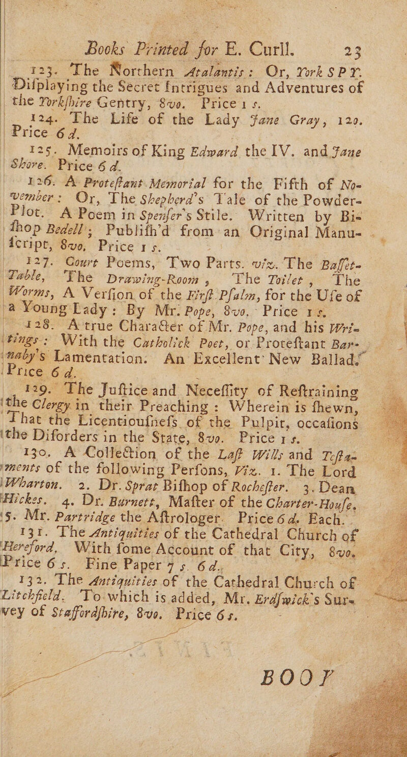 iat = Books Printed for E. Curll. 23 _ 423. The Norrhern Atalantis : Or, York SPY. _Dilplaying the Secret fntrigues and Adventures of _ the York/hire Gentry, Sve. Price 1s. |. 124. The Life of the Lady jane Gray, 120. | Price 647. | 125. Memoirs of King Edward the lV. and Jane | Shore. Price 6 d. 126. A: Protefant.Memorial for the Fifth of No= wember: Or, The Shepberd’s Tale of the Powder- Plot. A Poem in Spenfer’s Stile. Written by Bis Acript, 8ve, Price 1s. 127. Coure Poems, Two Parts. viz. The Baffet- Zable, ‘The Drawing-Room, ‘The Toilet , Lhe Worms, A Verfion of the Firft Pfalm, for the Ufe of a Young Lady: By Mr. Pope, 8v0,- Price 1+, 428. Attrue Chara&amp;ter of Mr. Pope, and his w= ‘Price 6d. i 129. The Jufticeand Neceffity of Reftraining ‘the Clergy in their Preaching ; Wherein is fhewn, That the Licentioufiefs of the Pulpir, occafions ‘the Diforders in the State, 8vo. Price 1 $2 130, A Collection of the Laf wills and Toft an ments of the following Perfons, 77z. 1. The Lord ‘Wharton. 2. Dr. Sprat Bithop of Rocheffer. 3. Dean Hickes. 4. Dr. Burnett, Mafter of the Charter-Houfe. ‘§. Mr. Partridge the Aftrologer. Price 6d. Each. 131. The Antiquities of the Cathedral Church of Price 6s. Fine Paper 7 5 6d, wey of Staffordbire, 8vo. Price 65. yee *. BOOK