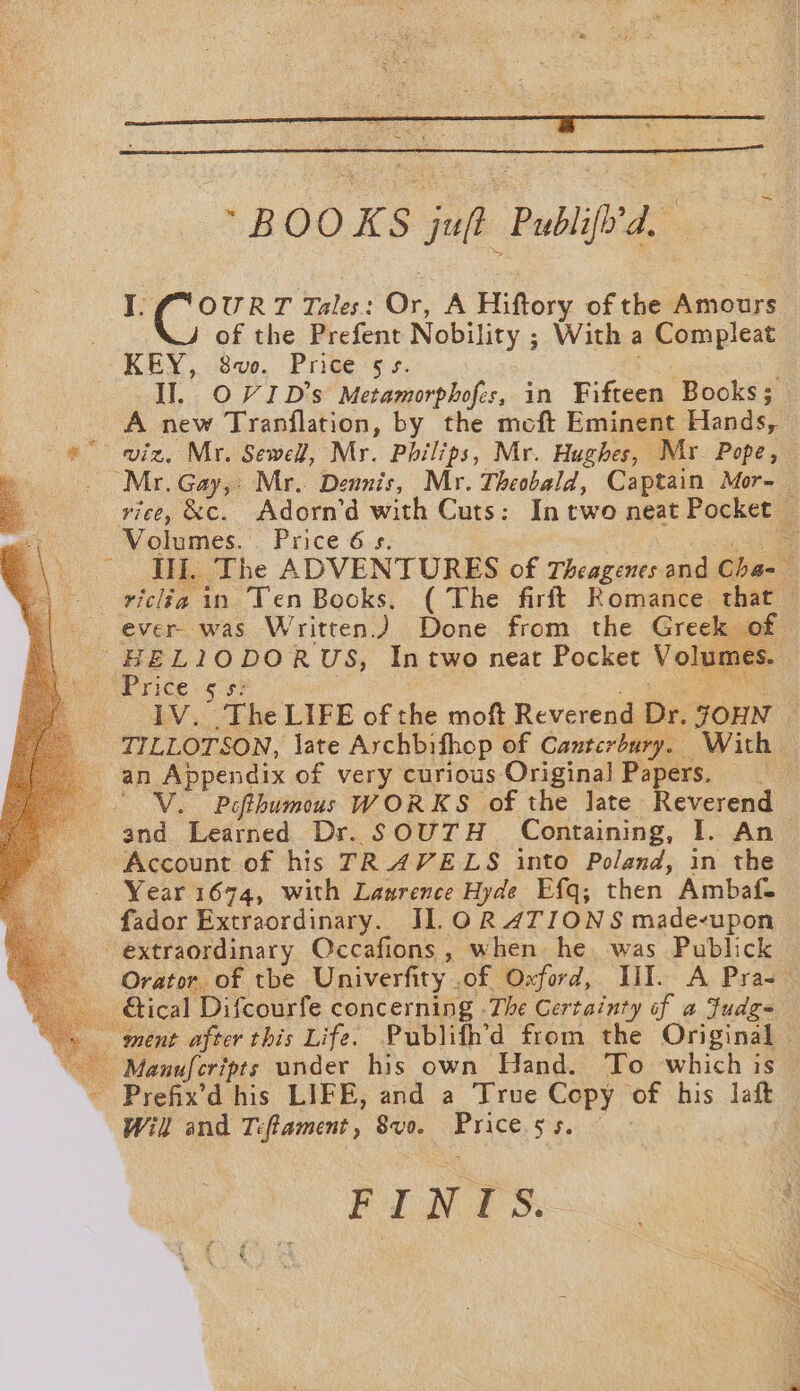 I. f° OURT Tales: Or, A Hiftory of the Amours of the Prefent Nobility ; With a Compleat KEY, 8vo. Price 5s. Il. OV ID's Metamorphofes, in Fifteen Books; A new Tranflation, by the moft Eminent Hands, «viz, Mr. Sewell, Mr. Philips, Mr. Hughes, Mr Pope, q _ Mr. Gay, Mr. Dennis, Mr. Theobald, Captain Mor- 4 | viee, &amp;c. Adorn’d with Cuts: In two neat Pocket — Volumes. Price 6s. hes Ili, The ADVENTURES of Theagenes and Cha-— — -viclia in Ten Books. ( The firft Romance that — *| ever. was Written.) Done from the Greek of HEL1IODORUS, Intwo neat Pocket Volumes. RE ice «953 geet a 1V. The LIFE of the moft Reverend Dr. JOHN | _ TILLOTSON, late Archbifhop of Canterbury. With an Appendix of very curious Original Papers. | V. Pofthumous WORKS of the Jate Reverend and Learned Dr. SOUTH Containing, I. An Account of his TRAVELS into Poland, in the Year 1674, with Laurence Hyde Efq; then Ambaf. fador Extraordinary. J].O0R 4TIONS made-upon extraordinary Occafions, when he was Publick Orator. of tbe Univerfity .of Oxford, HIT. A Pras - Gical Difcourfe concerning -The Certainty of a Fudg- ment after this Life. Publifh’d from the Original - Manufcripts under his own Hand. To which is — ~ Prefix’d his LIFE, and a True Copy of his laft Will and Teftament, 8vo. Price ss. — FINTS.