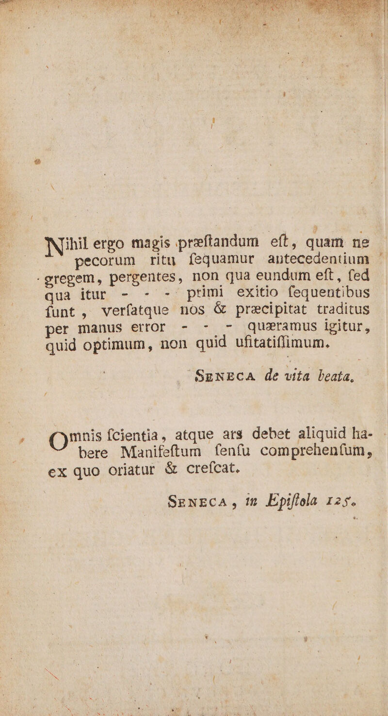 ihilergo magis præftandum eft, quam ne pecorum ritu fequamur antecedentium -gregem, pergentes, non qua eundum eft, fed qua dU — 90 primi exitio fequentibus funt , verfatque nos &amp; precipitat traditus per manus error - - - quæramus igitur, quid optimum, non quid ufitatiffimum. SENECA de vita beata, Qmuis fcientia, atque ars debet aliquid ha- bere Manifeftum fenfu comprehenfum, ex quo oriatur &amp; crefcat. SgNECA , 1n. Epiflola 125. NES ie te LE