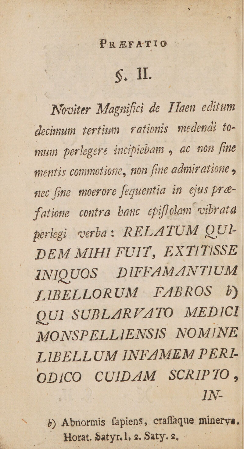 N IT. Noviter Magnifici de Haen editum decimum tertium. | rationis medendi to- À perlegere incipiebam , ac mon fime mentis commotione, non fine admiratione » nec fine moerore fequentia in ejus præ- fatione contra banc cpifiolam vibrata perlegi verba: RELAT UM QUI- DEM MIHI FUIT, EXTITISSE INIQUOS DIFFAMANTIUM QUI SUBLARVATO MEDICI MONSPELLIENSIS NOMINE LIBELLUM INFAMEM PERL e CUIDAM SCRIPTO, IN- P) Abnormis fapiens, craffaque minerva, Horat. Satyr. l, 2. Saty. 2, : | | ]