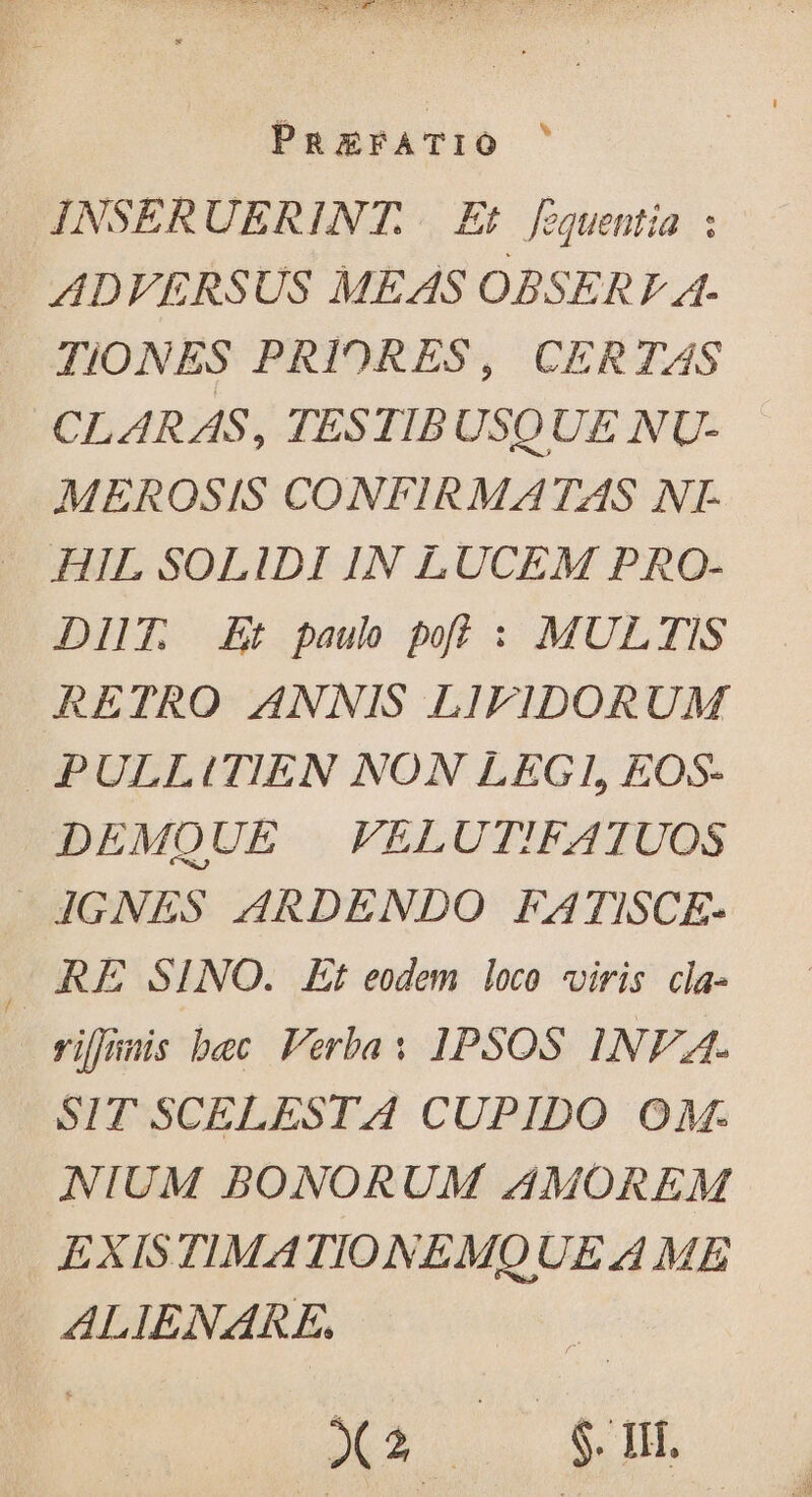 _ JNSERUERINT. Et [zquentia : — ADVERSUS MEAS OBSERF A. TIONES PRIORES, CER TAS CLARAS, TESTIBUSQUE NU- MEROSIS CONFIRMATAS NL HIL SOLIDI IN LUCEM PRO- DIT. Et paul poi : MULTIS RETRO ANNIS LIFIDORUM PULLITIEN NON LEGI, EOS- DEMQUE VELUT!FATUOS 4GNES ARDENDO FATISCE- - RE SINO. Et eodem loco viris cla- vilnnis bec Verba: 1PSOS 1NFEA. SIT SCELESTA CUPIDO OM. NIUM BONORUM AMOREM EXISTIMATIONEMQUE 4 ME ALIENARE, X2. SU