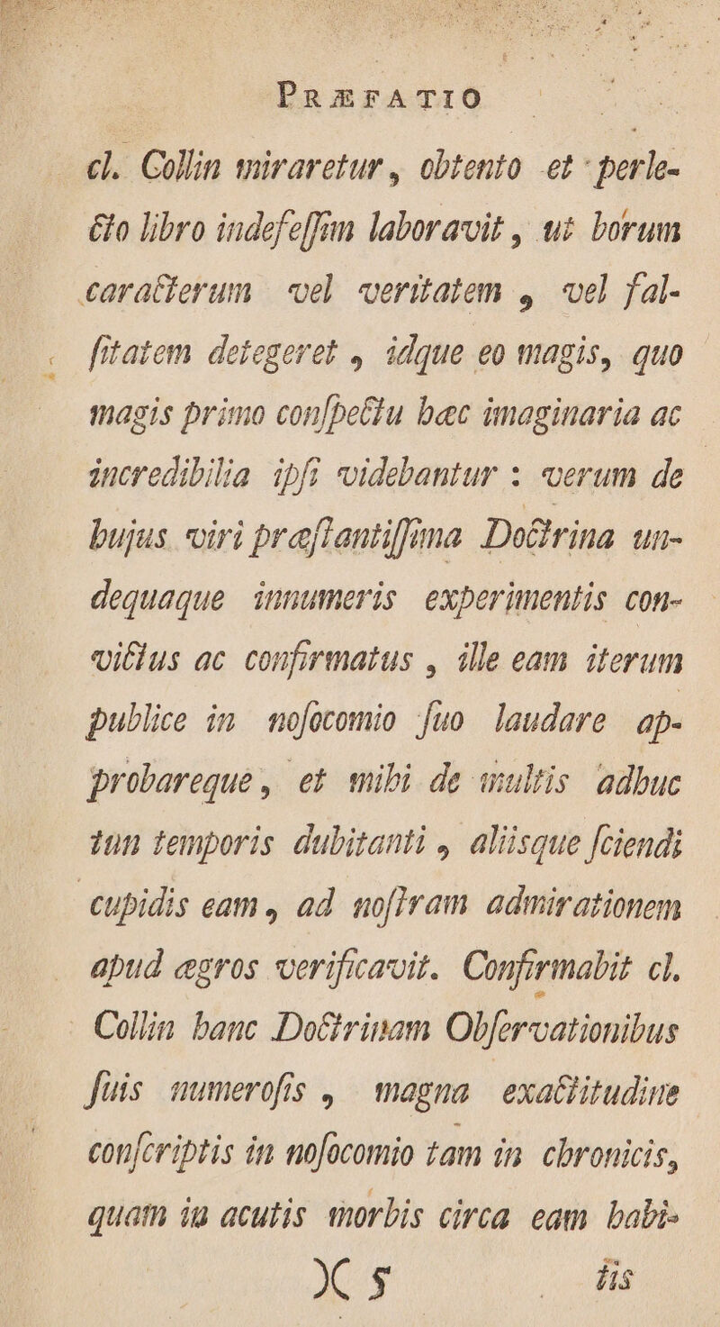^ PRESA T10 cl. Collin miraretur , obtento et : perle- &amp;o libro indefeffam laboravit , tt borum fitatem detegeret , idque eo magis, quo magis primo con[peClu bec imaginaria ac incredibilia ipfi uidebantur : verum de bujus. oiri prefiantiffima De&amp;irina tli- dequaque innumeris experimentis con- vitius ac confirmatus , ile cam iterum publice in mofocomio juo laudare ap- probereque , et mibi de uultis. adbuc dun temporis dubitanti , aliisque [ciendi apud ægros verificavit. Confirmabit cl. fuis numerofis , magna exaltitudine confcriptis in nofocomio tam in chronicis, quatn iu acutis morbis circa. eam babi- be pu.