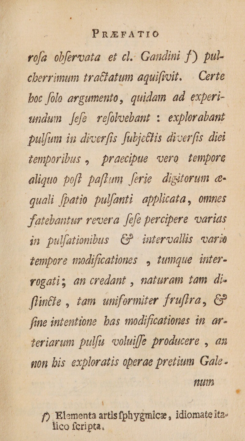 rofa obfervata et cl. Gandini f) pul- cherrimum tra&amp;tatum aquifivit. | Certe boc folo argumento, quidam ad experi- undum [efó refoloebant : explorabant pullum in diverfis Jubjeltis diverfis diei temporibus , praecipue vero tempore aliquo pof? pa[flum Jerie | digitorum «- quali [patio pulfanti applicata, omnes fatebantur revera Jefe percipere varias jn pulfationibus €? intervallis varia tempore modificationes , tumque. inter- rogatis an credant , naturam tam di- flin&amp;e , tam uniformiter frufira, &amp; fine intentione. bas modificationes in ar- teriarum pullu voluifle producere , an non bis exploratis operae pretium Gale. num L ) Elementa artisfphygmicæ, idiomate ita- lico fcripta.