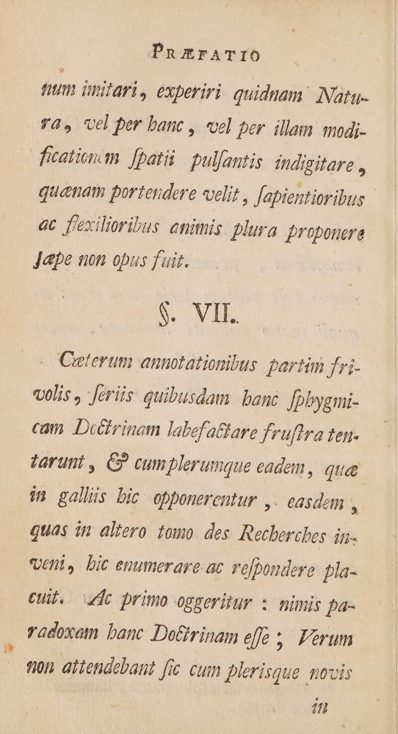 tum imitari » experiri. quidnam: Natu- ras vd per banc , vel per illam modi- fcationcin Jpatii pulfantis indigitare , quanam poriendere velit, [apientioribus ac f'exilioribus animis. plura proponere Jaæpe non opus fuit. $. VII. . Ceterum annotationibus partim fri- vols, feriis quibusdam banc [pbygmi- tarunt, © cumplerumque eadem, que in galliis bic opponerentur ,. easdem , quas in altero tomo. des Recherches in. veni, bic enumerare ac refpondere pla- Cui. A primo oggeritur : nimis pa- radoxam banc DoGirinam effe ;. Verum non attendebant fic cum plerisque novis in