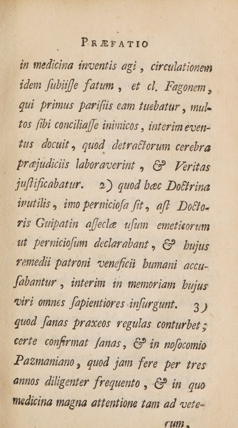in medicina inventis agi , circulationen ddem Jubiffe fatum , et cl. Fagonem , qui primus parifüs eam tuebatur , mul- to ftbi concilia[Je inimicos , interim even- tus docuit, quod detrattorum cerebra prajudiciis laboraverint | &amp; | Veritas juffificabatur. — 9) quod bec Dofrina - rutilis, imo perniciofa fit, aff Dotto- ris Guipatin aflecle ufum emeticorum cut perniciolum declarabant, &amp; bujus remedii patroni vencfici bumani accu- Jabantur , interim in memoriam. bujus viri omnes. Japientiores infurgunt. à ) quod Janas praxeos regulas conturbet ; certe confiriat fanas, €? in mofocomio Pazmaniano , quod jam fere per tres annos diligenter frequento , © in quo | Medicina magna attentione tam ad vete- um.