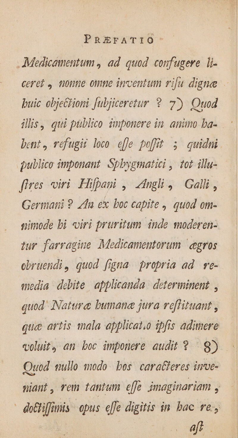 . Medicamentum , ad quod confugere li- ceret , none omne inventum rifu digne puic obje&amp;tioni Jubjiceretur ? 7) Quod ilis, qui publico imponere in. animo ba- bent, refugit loco efle poffit 5 quidui publico imponant Spbygmatici , tot illu- fires viri Hifpani , Angli, Gal, Germani ? An ex boc capite , quod om- simode bi «iri pruritum inde moderen- tur farragine Medicamentorum ægros obruendi, quod figna propria ad re- media debite applicanda determinent , quod Natura bumane jura reflituant , que artis mala applicato ipfis adimere — voluit, an boc imponere audit ? 9) - Quod mullo modo bos. carafteres inve- niant , rem tantum e[fe jmaginariam , do&amp;tiffimis -epus effe digitis in bac re, E : afr