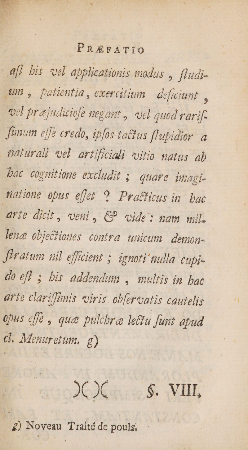 aff bis vel abplicatronis modus , fludi- Jm , patientia, exercitium | deficiunt ; vel prajudiciofe negant ,. vel quod rarif: fimum ejfe credo, ipfos ta&amp;us flupidior a natural) vel artificiali vitio natus ab bac cognitione excludit ; quare imagi- tiatione opus eflet 9? PraSicus in bac arie dicit, veni, €? «ide: nom mil. lene obje&amp;iones contra unicum demog- iratum nil efficient : irnoti nulle Ctpi- do eft ; bis addendum » hulfis in bac arte clariffimis viris. obfervatis cautelis 0pus cffe , que pulchra leu funt apud cl. Menuretum, g) M dite 8 MUR | £) Noveau Traité de pouls.