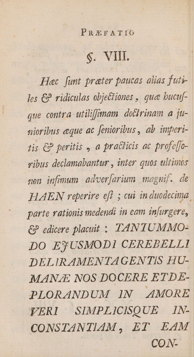 €; Vit. Hec funt prater paucas alias fati- les € ridiculas objeétiones , que bucuf- que contra utiliffimam doctrinam a ju- nioribus eque ac fenioribus , ab imperi- tis €? peritis , a praëticis ac profe[fo- vibus declamabantur , inter quos ultinos non infimum | adver[arium magnif. de | HAEN reperire eft 5 cui in duodecima. parte rationis medendi in eam infurgere, € edicere placuit : TANTUMMO- DO ESUSMODI CEREBELLI DELIRAMENTAGENTIS HU- MANÆ NOS DOCERE ETDE- PLORANDUM IN AMORE YERI | SIMPLICISQUE IN- CONSTANTIAM, ET EAM CON-