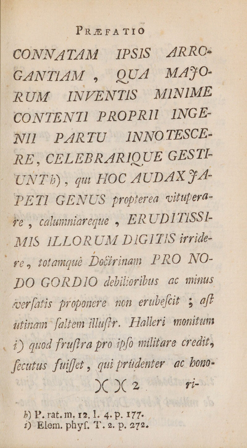 CONNATAM IPSIS. ARRC: GANTIAM , QUA MAJO- RUM INFENTIS MINIME. CONTENTI PROPRII INGE- NII PARTU INNOTESCE- RE, CELEBRARIQUE GESTI- e UNT, qu HOC AUDAX FA PETI GENUS propterea vitupera- $e , calumniareque , ERUDI TISSI- . MIS ILLORUM DIGITIS irr ide- se, totamque Doéirinanm PRO NO- DO GORDIO debiloribus ac minus aer[atis proponere. non erubelcit $ aff atinam faltem ilufir. Halleri monitum . à) quod fruftra pro ipfo militare credit, fecutus. fuiffet , qui prüdenter ac bouo- VR ME. Mur. | b) P. rat. m, r2. l. 4. p. 177. 1) Elem. phyf. T. 2. p. 272.