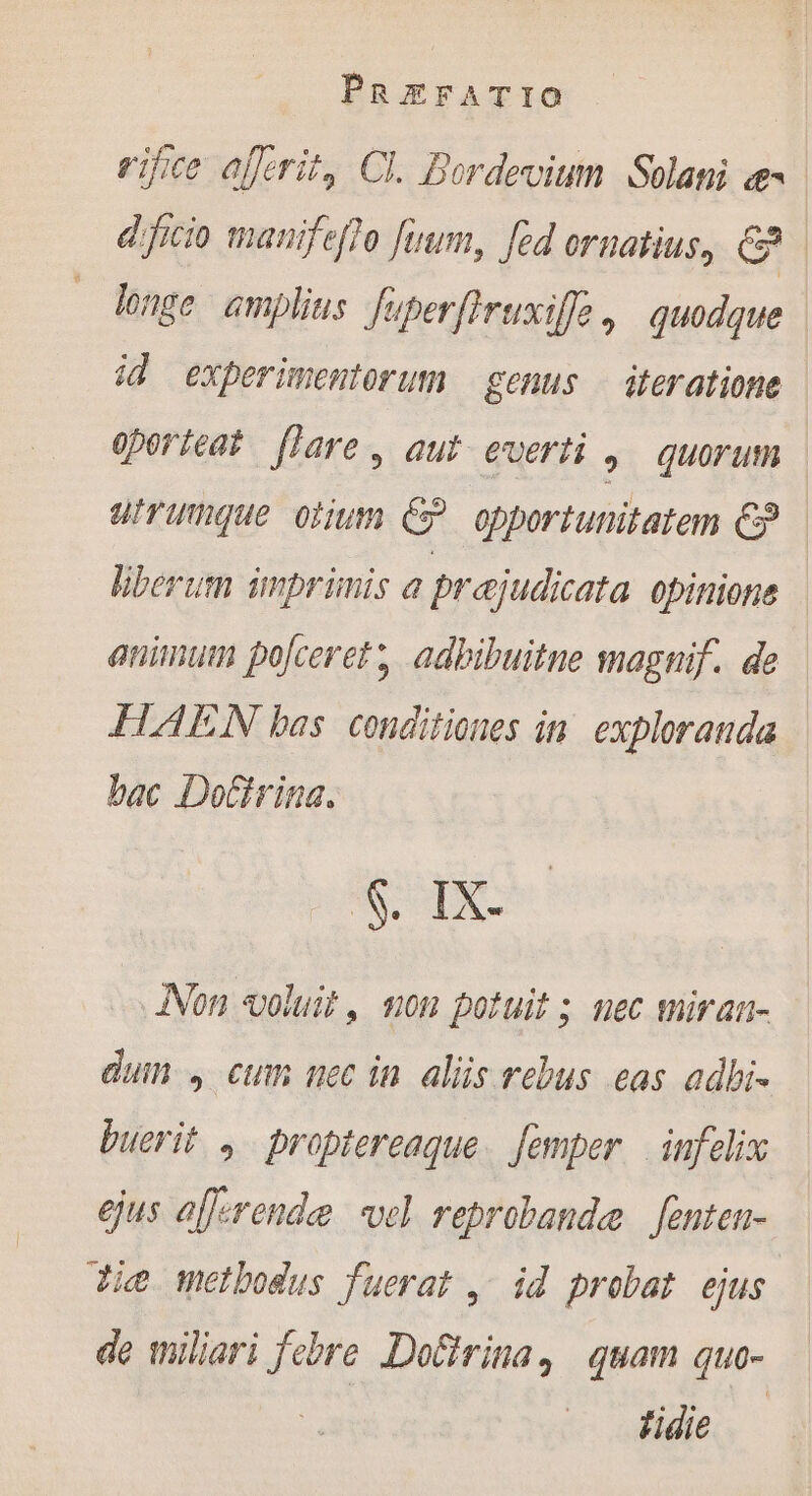 rifce ajerit, Cl. Bordevium Solani «e | dficio manifefto fuum, fed ornatius, Ca longe amplius fuperflruxiffo, quodque | id experimentorum genus — iteratione oporteat [lare, aut everti , quorum utrumque orum C? opportunitatem &amp; liberum imprimis a prajudicata opinione animum po[ceret , adbibuitne magnif. de FLAEN bas conditiones in exploranda bac Doctrina. SS d Jon voluit, mon potuit ; nec miran- dun cum nec in alis rebus eas adhi. buerit , proptereaque. [emper | infelix ejus afferende vel reprobande fenten- Jie metbodus fuerat ; id probat ejus de wiliari febre Dofirina, quam quo- fide -—