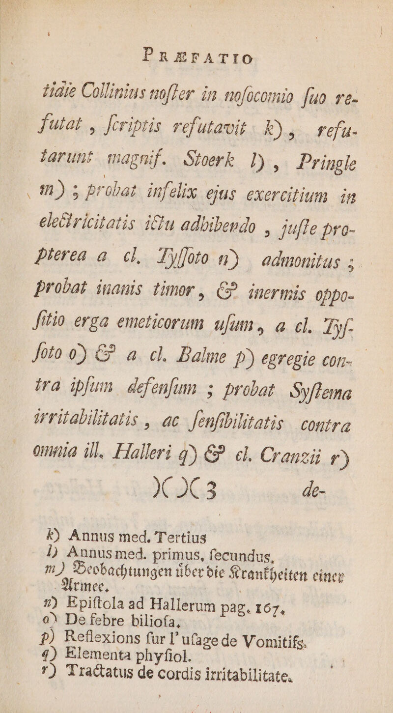 Hate Collinius nofler in nofocomio fuo re- futat , fcriptis refutavit Rs. refu- jarunt magnif. Stoerk 1), Pringle 2,5» probat infelix ejus exercitium. in eleciricitatis iu adbibendo , Jjufle pro- Pierea a. cl, Tyloto 4) | admonitus : probat inanis timor, C? inermis 0ppo- fttio erga emeticorum ufum. a cl. Jyf- Joto o) &amp; a. cl. Bale D) egregie con- tra ipfum defenfum ; probat Syflema Wriabilitatis , ac fenfibilitatis contre oua ill. Haller q) €? el. Cranzij f) X 2C3 de- k) Annus med. Tertius 1) Aunus med. primus, fecundus, m) Decbachtungen tiber bie S tanfbeiten cinere -Mrmee, | #) Epiftola ad Hallerum pag. 167, o? De febre biliofa, ?) Reflexions fur l'ufaze de Vomitifs. 4) Elementa phyfol. 7) Tractatus de cordis irritabilitate.