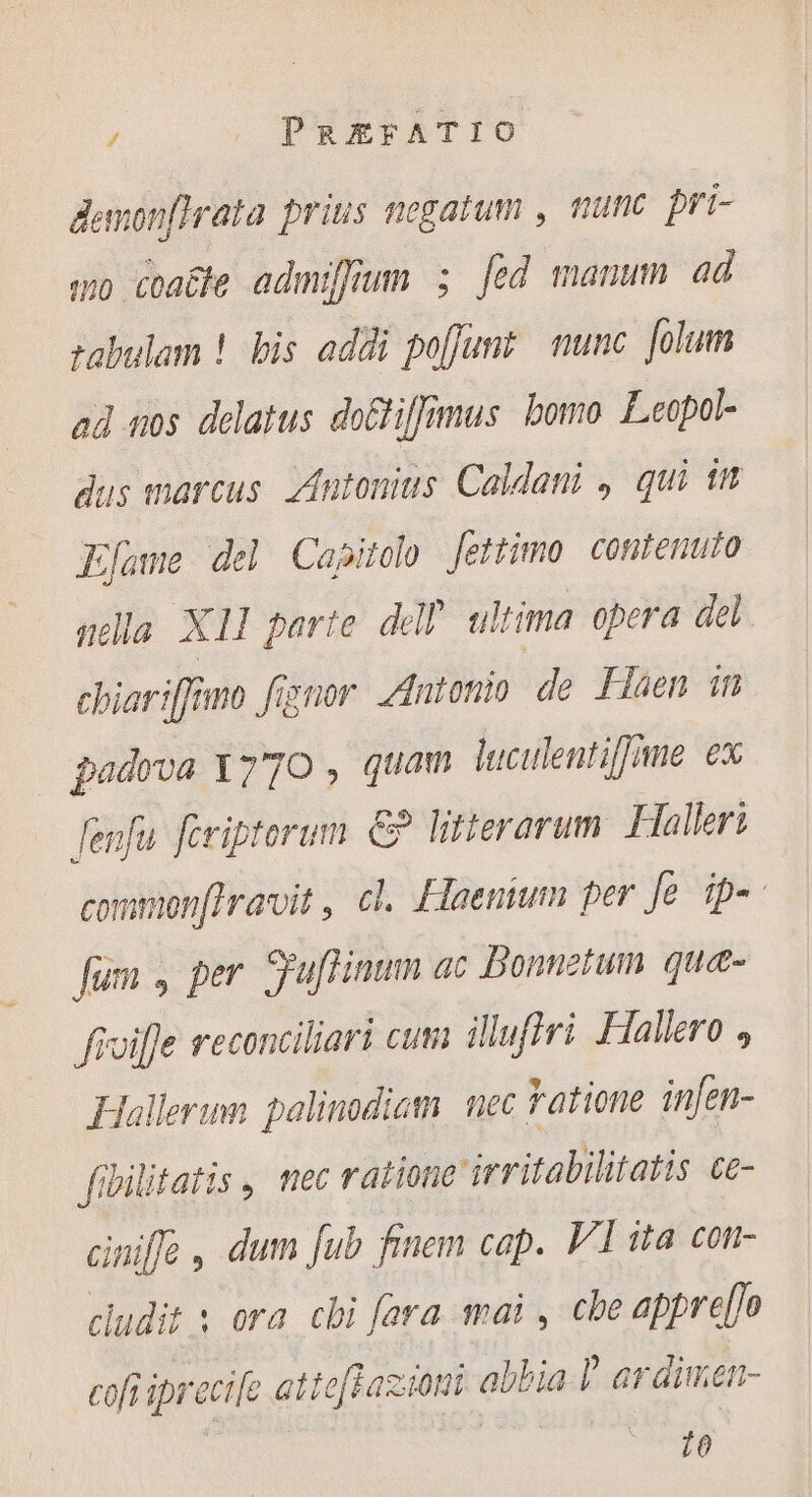 demonfirata priis negatum , nunc. pri- wo coaëte admiffium ; fed manum ad zabulam ! bis addi poffunt nunc. folum ad nos delatus doétiffimus bomo Leopol- dus marcus. Antonius Caldani , qui it Efame del Capitolo Jettimo contenuto nella XI parte dell ultima. opera del chiariffimo foror Antonio de Flaen in padova 1770 , quam luculentiffime ex fenfu. feriptorum € litterarum Halleri commonftravit, cl. Haenium per Je ip». füm , per Suflinum ac Bonnetum. quæ- fivifle reconciliari cum illuflri Hallero , Hallerum palinodiam nec Fatione infen- fibilitatis, mec ratione irritabilitatis ce- ciniffe , dum fub finem cap. VI ita con- cludit s ora chi fara mai, che appre[]o cofi iprecife attefhazioni abbia l ardimen- 10